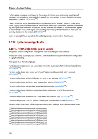 Chapter 1. Package Updates



* when syslog messages were logged to the console, line feeds were not inserted resulting in all
messages being displayed on a single line. A patch has been applied to ensure that each message
                                 2030
appears on a new line. (BZ#490897 )

* if the "SIGALRM" signal was triggered during processing of the "writeev()" function, syslog would
cease logging to the console and print a "/dev/console: Interrupted system call" message. Additionally,
log messages were truncanted in the event that the I/O buffer became full. A patch has been applied
to reschedule the "SIGALRM" signal prior to calling the "writeev()" function to ensure messages are
                                                2031
correctly displayed to the console. (BZ#506683 )

Users of sysklogd should upgrade to this updated package, which resolves these issues.


1.197. system-config-cluster

1.197.1. RHBA-2010:0288: bug fix update
An updated system-config-cluster package that fixes several bugs is now available.

The system-config-cluster package contains a utility that allows management of cluster configuration
in a graphical setting.

This update fixes the following bugs:

* underscores in node names are accidentally trimmed in cluster.conf://failoverdomainnode/@name
            2032
(BZ#352631 )

* system-config-cluster says fence_apc's "switch" option must be provided, but it's optional.
            2033
(BZ#436939 )
                                                                                         2034
* system-config-cluster and poorly formed xml error for vm resource. (BZ#474155             )
                                                                              2035
* system-config-cluster xml errors with _independent_subtree. (BZ#476260          )
                                                                               2036
* system-config-cluster parses glade widget values incorrectly. (BZ#493996           )

* system-config-cluster failed to create proper cluster.conf entries for gfs2 filesystem type.
            2037
(BZ#515443 )
                                                                                            2038
* system-config-cluster should not tag clusternodes with multicast tags. (BZ#517140             )
                                                                                                    2039
* system-config-cluster does not validate "startup_wait" mysql resource option. (BZ#530171             )

System-config-cluster users should upgrade to this updated package, which resolves these issues.
2030
     https://bugzilla.redhat.com/bugzilla/show_bug.cgi?id=490897
2031
     https://bugzilla.redhat.com/bugzilla/show_bug.cgi?id=506683
2032
     https://bugzilla.redhat.com/bugzilla/show_bug.cgi?id=352631
2033
     https://bugzilla.redhat.com/bugzilla/show_bug.cgi?id=436939
2034
     https://bugzilla.redhat.com/bugzilla/show_bug.cgi?id=474155
2035
     https://bugzilla.redhat.com/bugzilla/show_bug.cgi?id=476260
2036
     https://bugzilla.redhat.com/bugzilla/show_bug.cgi?id=493996
2037
     https://bugzilla.redhat.com/bugzilla/show_bug.cgi?id=515443
2038
     https://bugzilla.redhat.com/bugzilla/show_bug.cgi?id=517140
2039
     https://bugzilla.redhat.com/bugzilla/show_bug.cgi?id=530171




254
 
