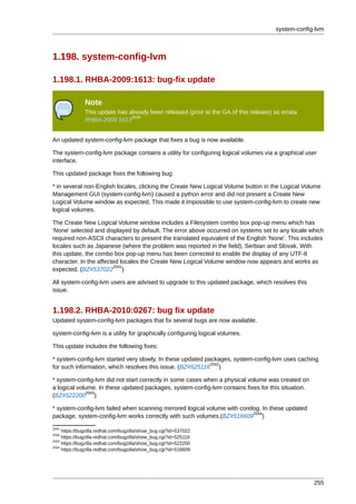 system-config-lvm



1.198. system-config-lvm

1.198.1. RHBA-2009:1613: bug-fix update

               Note
               This update has already been released (prior to the GA of this release) as errata
                                2040
               RHBA-2009:1613


An updated system-config-lvm package that fixes a bug is now available.

The system-config-lvm package contains a utility for configuring logical volumes via a graphical user
interface.

This updated package fixes the following bug:

* in several non-English locales, clicking the Create New Logical Volume button in the Logical Volume
Management GUI (system-config-lvm) caused a python error and did not present a Create New
Logical Volume window as expected. This made it impossible to use system-config-lvm to create new
logical volumes.

The Create New Logical Volume window includes a Filesystem combo box pop-up menu which has
'None' selected and displayed by default. The error above occurred on systems set to any locale which
required non-ASCII characters to present the translated equivalent of the English 'None'. This includes
locales such as Japanese (where the problem was reported in the field), Serbian and Slovak. With
this update, the combo box pop-up menu has been corrected to enable the display of any UTF-8
character. In the affected locales the Create New Logical Volume window now appears and works as
                        2041
expected. (BZ#537022 )

All system-config-lvm users are advised to upgrade to this updated package, which resolves this
issue.


1.198.2. RHBA-2010:0267: bug fix update
Updated system-config-lvm packages that fix several bugs are now available.

system-config-lvm is a utility for graphically configuring logical volumes.

This update includes the following fixes:

* system-config-lvm started very slowly. In these updated packages, system-config-lvm uses caching
                                                            2042
for such information, which resolves this issue. (BZ#525116 )

* system-config-lvm did not start correctly in some cases when a physical volume was created on
a logical volume. In these updated packages, system-config-lvm contains fixes for this situation.
              2043
(BZ#522200 )

* system-config-lvm failed when scanning mirrored logical volume with corelog. In these updated
                                                                           2044
package, system-config-lvm works correctly with such volumes.(BZ#516609 )
2041
     https://bugzilla.redhat.com/bugzilla/show_bug.cgi?id=537022
2042
     https://bugzilla.redhat.com/bugzilla/show_bug.cgi?id=525116
2043
     https://bugzilla.redhat.com/bugzilla/show_bug.cgi?id=522200
2044
     https://bugzilla.redhat.com/bugzilla/show_bug.cgi?id=516609




                                                                                                    255
 