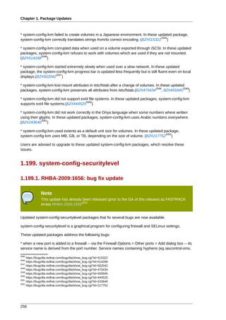 Chapter 1. Package Updates



* system-config-lvm failed to create volumes in a Japanese environment. In these updated package,
                                                                                   2045
system-config-lvm correctly translates strings from/to correct encoding. (BZ#515322 )

* system-config-lvm corrupted data when used on a volume exported through iSCSI. In these updated
packages, system-config-lvm refuses to work with volumes which are used if they are not mounted.
            2046
(BZ#514268 )

* system-config-lvm started extremely slowly when used over a slow network. In these updated
package, the system-config-lvm progress bar is updated less frequently but is still fluent even on local
                     2047
displays.(BZ#502042 )

* system-config-lvm lost mount attributes in /etc/fstab after a change of volumes. In these updated
                                                                                   2048           2049
packages, system-config-lvm preserves all attributes from /etc/fstab.(BZ#475434 , BZ#455945 )

* system-config-lvm did not support ext4 file systems. In these updated packages, system-config-lvm
                                       2050
supports ext4 file systems.(BZ#444525 )

* system-config-lvm did not work correctly in the Oriya language when some numbers where written
using their glyphs. In these updated packages, system-config-lvm uses Arabic numbers everywhere.
             2051
(BZ#243646 )

* system-config-lvm used extents as a default unit size for volumes. In these updated package,
                                                                                       2052
system-config-lvm uses MB, GB, or TB, depending on the size of volume. (BZ#217752 )

Users are advised to upgrade to these updated system-config-lvm packages, which resolve these
issues.


1.199. system-config-securitylevel

1.199.1. RHBA-2009:1656: bug fix update

               Note
               This update has already been released (prior to the GA of this release) as FASTRACK
                                      2053
               errata RHBA-2009:1656


Updated system-config-securitylevel packages that fix several bugs are now available.

system-config-securitylevel is a graphical program for configuring firewall and SELinux settings.

These updated packages address the following bugs:

* when a new port is added to a firewall -- via the Firewall Options > Other ports > Add dialog box -- its
service name is derived from the port number. Service names containing hyphens (eg iascontrol-oms,
2045
     https://bugzilla.redhat.com/bugzilla/show_bug.cgi?id=515322
2046
     https://bugzilla.redhat.com/bugzilla/show_bug.cgi?id=514268
2047
     https://bugzilla.redhat.com/bugzilla/show_bug.cgi?id=502042
2048
     https://bugzilla.redhat.com/bugzilla/show_bug.cgi?id=475434
2049
     https://bugzilla.redhat.com/bugzilla/show_bug.cgi?id=455945
2050
     https://bugzilla.redhat.com/bugzilla/show_bug.cgi?id=444525
2051
     https://bugzilla.redhat.com/bugzilla/show_bug.cgi?id=243646
2052
     https://bugzilla.redhat.com/bugzilla/show_bug.cgi?id=217752




256
 