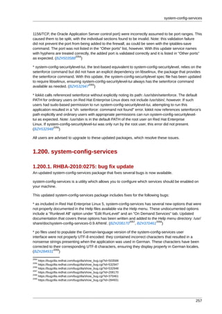 system-config-services



1156/TCP, the Oracle Application Server control port) were incorrectly assumed to be port ranges. This
caused them to be split, with the individual sections found to be invalid. Note: this validation failure
did not prevent the port from being added to the firewall, as could be seen with the iptables-save
command. The port was not listed in the "Other ports" list, however. With this update service names
with hyphens are treated correctly, the added port is validated correctly and it is listed in "Other ports"
                            2054
as expected. (BZ#503588 )

* system-config-securitylevel-tui, the text-based equivalent to system-config-securitylevel, relies on the
setenforce command but did not have an explicit dependency on libselinux, the package that provides
the setenforce command. With this update, the system-config-securitylevel spec file has been updated
to require libselinux, ensuring system-config-securitylevel-tui always has the setenforce command
                                    2055
available as needed. (BZ#532947 )

* lokkit calls referenced setenforce without explicitly noting its path: /usr/sbin/setenforce. The default
PATH for ordinary users on Red Hat Enterprise Linux does not include /usr/sbin/, however. If such
users had sudo-based permission to run system-config-securitylevel-tui, attempting to run this
application resulted in a "sh: setenforce: command not found" error. lokkit now references setenforce's
path explicitly and ordinary users with appropriate permissions can run system-config-securitylevel-
tui as expected. Note: /usr/sbin is in the default PATH of the root user on Red Hat Enterprise
Linux. If system-config-securitylevel-tui was only run by the root user, this error did not present.
               2056
(BZ#532948 )

All users are advised to upgrade to these updated packages, which resolve these issues.


1.200. system-config-services

1.200.1. RHBA-2010:0275: bug fix update
An updated system-config-services package that fixes several bugs is now available.

system-config-services is a utility which allows you to configure which services should be enabled on
your machine.

This updated system-config-services package includes fixes for the following bugs:

* as included in Red Hat Enterprise Linux 5, system-config-services has several new options that were
not properly documented in the Help files available via the Help menu. These undocumented options
include a "Runlevel All" option under "Edit RunLevel" and an "On Demand Services" tab. Updated
documentation that covers these options has been written and added to the Help menu directory: /usr/
                                                            2057          2058
share/doc/system-config-services-0.9.4/html/. (BZ#208170 , BZ#370461 )

* po files used to populate the German-language version of the system-config-services user
interface were not properly UTF-8 encoded: they contained incorrect characters that resulted in a
nonsense strings presenting when the application was used in German. These characters have been
corrected to their corresponding UTF-8 characters, ensuring they display properly in German locales.
              2059
(BZ#284931 )
2054
     https://bugzilla.redhat.com/bugzilla/show_bug.cgi?id=503588
2055
     https://bugzilla.redhat.com/bugzilla/show_bug.cgi?id=532947
2056
     https://bugzilla.redhat.com/bugzilla/show_bug.cgi?id=532948
2057
     https://bugzilla.redhat.com/bugzilla/show_bug.cgi?id=208170
2058
     https://bugzilla.redhat.com/bugzilla/show_bug.cgi?id=370461
2059
     https://bugzilla.redhat.com/bugzilla/show_bug.cgi?id=284931




                                                                                                       257
 