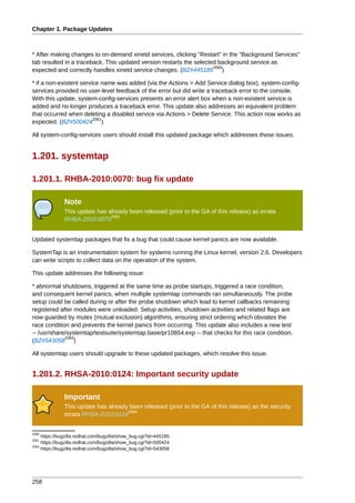 Chapter 1. Package Updates



* After making changes to on-demand xinetd services, clicking "Restart" in the "Background Services"
tab resulted in a traceback. This updated version restarts the selected background service as
                                                                      2060
expected and correctly handles xinetd service changes. (BZ#445185 )

* if a non-existent service name was added (via the Actions > Add Service dialog box), system-config-
services provided no user-level feedback of the error but did write a traceback error to the console.
With this update, system-config-services presents an error alert box when a non-existent service is
added and no longer produces a traceback error. This update also addresses an equivalent problem
that occurred when deleting a disabled service via Actions > Delete Service. This action now works as
                         2061
expected. (BZ#500424 )

All system-config-services users should install this updated package which addresses these issues.


1.201. systemtap

1.201.1. RHBA-2010:0070: bug fix update

               Note
               This update has already been released (prior to the GA of this release) as errata
                                2062
               RHBA-2010:0070


Updated systemtap packages that fix a bug that could cause kernel panics are now available.

SystemTap is an instrumentation system for systems running the Linux kernel, version 2.6. Developers
can write scripts to collect data on the operation of the system.

This update addresses the following issue:

* abnormal shutdowns, triggered at the same time as probe startups, triggered a race condition,
and consequent kernel panics, when multiple systemtap commands ran simultaneously. The probe
setup could be called during or after the probe shutdown which lead to kernel callbacks remaining
registered after modules were unloaded. Setup activities, shutdown activities and related flags are
now guarded by mutex (mutual exclusion) algorithms, ensuring strict ordering which obviates the
race condition and prevents the kernel panics from occurring. This update also includes a new test
-- /usr/share/systemtap/testsuite/systemtap.base/pr10854.exp -- that checks for this race condition.
             2063
(BZ#543058 )

All systemtap users should upgrade to these updated packages, which resolve this issue.


1.201.2. RHSA-2010:0124: Important security update

               Important
               This update has already been released (prior to the GA of this release) as the security
                                      2064
               errata RHSA-2010:0124


2060
     https://bugzilla.redhat.com/bugzilla/show_bug.cgi?id=445185
2061
     https://bugzilla.redhat.com/bugzilla/show_bug.cgi?id=500424
2063
     https://bugzilla.redhat.com/bugzilla/show_bug.cgi?id=543058




258
 