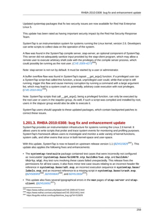 RHBA-2010:0308: bug fix and enhancement update



Updated systemtap packages that fix two security issues are now available for Red Hat Enterprise
Linux 5.

This update has been rated as having important security impact by the Red Hat Security Response
Team.

SystemTap is an instrumentation system for systems running the Linux kernel, version 2.6. Developers
can write scripts to collect data on the operation of the system.

A flaw was found in the SystemTap compile server, stap-server, an optional component of SystemTap.
This server did not adequately sanitize input provided by the stap-client program, which may allow a
remote user to execute arbitrary shell code with the privileges of the compile server process, which
                                                              2065
could possibly be running as the root user. (CVE-2009-4273 )

Note: stap-server is not run by default. It must be started by a user or administrator.

A buffer overflow flaw was found in SystemTap's tapset __get_argv() function. If a privileged user ran
a SystemTap script that called this function, a local, unprivileged user could, while that script is still
running, trigger this flaw and cause memory corruption by running a command with a large argument
list, which may lead to a system crash or, potentially, arbitrary code execution with root privileges.
                  2066
(CVE-2010-0411 )

Note: SystemTap scripts that call __get_argv(), being a privileged function, can only be executed by
the root user or users in the stapdev group. As well, if such a script was compiled and installed by root,
users in the stapusr group would also be able to execute it.

SystemTap users should upgrade to these updated packages, which contain backported patches to
correct these issues.


1.201.3. RHBA-2010:0308: bug fix and enhancement update
SystemTap provides an instrumentation infrastructure for systems running the Linux 2.6 kernel. It
allows users to write scripts that probe and trace system events for monitoring and profiling purposes.
SystemTap's framework allows users to investigate and monitor a wide variety of kernel functions,
system calls, and other evens that occur in both kernel-space and user-space.
                                                                                                2067
With this update, SystemTap is now re-based on upstream release version 1.1 (BZ#515829             ). This
update also applies the following fixes and enhancements:

• The systemtap-testsuite package contained test cases that were incorrectly not configured
  as 'executable' (systemtap.base/bz10078.stp, buildko/two.stp, and buildok/
  thirty.stp). Any test runs involving these cases failed unexpectedly. This release fixes the
  permissions for all test cases; it also fixes minor test case issues relating to an incorrect header file
  reference in systemtap.base/sdt.exp, an incorrect execution sequence in systemtap.base/
  labels.exp, and an incorrect reference to a missing script in systemtap.base/crash.exp.
               2068             2069                   2070
  (BZ#506959 , BZ#559643 , and BZ#513654 )

• This update also fixes several typographical errors in the man pages of stap-server and stap-
                        2071
  client. (BZ#516691 )

2065
     https://www.redhat.com/security/data/cve/CVE-2009-4273.html
2066
     https://www.redhat.com/security/data/cve/CVE-2010-0411.html
2067
     https://bugzilla.redhat.com/bugzilla/show_bug.cgi?id=515829




                                                                                                        259
 