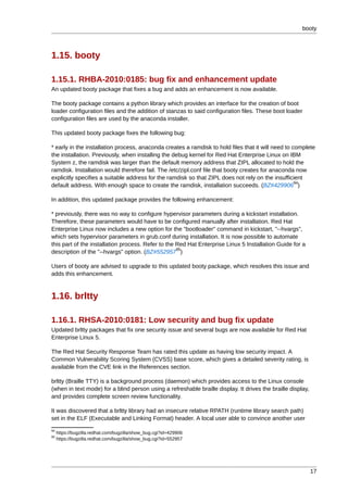 booty



1.15. booty

1.15.1. RHBA-2010:0185: bug fix and enhancement update
An updated booty package that fixes a bug and adds an enhancement is now available.

The booty package contains a python library which provides an interface for the creation of boot
loader configuration files and the addition of stanzas to said configuration files. These boot loader
configuration files are used by the anaconda installer.

This updated booty package fixes the following bug:

* early in the installation process, anaconda creates a ramdisk to hold files that it will need to complete
the installation. Previously, when installing the debug kernel for Red Hat Enterprise Linux on IBM
System z, the ramdisk was larger than the default memory address that ZIPL allocated to hold the
ramdisk. Installation would therefore fail. The /etc/zipl.conf file that booty creates for anaconda now
explicitly specifies a suitable address for the ramdisk so that ZIPL does not rely on the insufficient
                                                                                                    94
default address. With enough space to create the ramdisk, installation succeeds. (BZ#429906 )

In addition, this updated package provides the following enhancement:

* previously, there was no way to configure hypervisor parameters during a kickstart installation.
Therefore, these parameters would have to be configured manually after installation. Red Hat
Enterprise Linux now includes a new option for the "bootloader" command in kickstart, "--hvargs",
which sets hypervisor parameters in grub.conf during installation. It is now possible to automate
this part of the installation process. Refer to the Red Hat Enterprise Linux 5 Installation Guide for a
                                                    95
description of the "--hvargs" option. (BZ#552957 )

Users of booty are advised to upgrade to this updated booty package, which resolves this issue and
adds this enhancement.


1.16. brltty

1.16.1. RHSA-2010:0181: Low security and bug fix update
Updated brltty packages that fix one security issue and several bugs are now available for Red Hat
Enterprise Linux 5.

The Red Hat Security Response Team has rated this update as having low security impact. A
Common Vulnerability Scoring System (CVSS) base score, which gives a detailed severity rating, is
available from the CVE link in the References section.

brltty (Braille TTY) is a background process (daemon) which provides access to the Linux console
(when in text mode) for a blind person using a refreshable braille display. It drives the braille display,
and provides complete screen review functionality.

It was discovered that a brltty library had an insecure relative RPATH (runtime library search path)
set in the ELF (Executable and Linking Format) header. A local user able to convince another user
94
     https://bugzilla.redhat.com/bugzilla/show_bug.cgi?id=429906
95
     https://bugzilla.redhat.com/bugzilla/show_bug.cgi?id=552957




                                                                                                             17
 