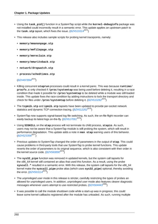 Chapter 1. Package Updates



• Using the task_pid() function in a SystemTap script while the kernel-debuginfo package was
  not installed could incorrectly result in a semantic error. This update applies an upstream patch to
                                                               2072
  the task.stp tapset, which fixes the issue. (BZ#519314 )

• This release also includes sample scripts for probing kernel tracepoints, namely:

  • memory/mmanonpage.stp

  • memory/mmfilepage.stp

  • memory/mmreclaim.stp

  • memory/mmwriteback.stp

  • network/dropwatch.stp

  • process/schedtimes.stp
               2073
  (BZ#497894      )

• Killing concurrent staprun processes could result in a kernel panic. This was because runtime/
  procfs.c only checked if /proc/systemtap was being used before deleting it, resulting in a race
  condition that made it possible for /proc/systemtap to be deleted while a module was still loaded
  inside. This update fixes the race condition by adding instructions to lock the transport directory and
                                                                             2074
  check for files under /proc/systemtap before deleting it. (BZ#510282 )

• The tcpmib.stp and ipmib.stp tapsets have been updated to provide per-socket network
                                                           2075
  statistics and dynamic TCP connection tracing. (BZ#512202 )

• SystemTap now supports signal-based log file switching. As such, the on-file flight recorder can
                                                      2076
  easily backup its latest logs on-the-fly. (BZ#517091 )

• Using SIGKILL on the stap process will not terminate its child process, stapio. As such,
  users may not be aware that a SystemTap module is still probing the system, which will result in
  performance degradation. This update adds a note in man stap warning users of this behavior.
             2077
  (BZ#523356 )

• Previous updates to SystemTap changed the order of parameters in the output of stap. This could
  cause problems in third-party tools that use SystemTap to probe kernel functions. This update
  reverts the order of parameters to its original sequence, which is also consistent with their order in
                                        2078
  the kernel source code. (BZ#560890 )

• The sys32_pipe function was removed in updated kernels, but the system call tapsets for
  the x86_64 kernel still contained an alias that used this function. As a result, using the probe
  syscall.* resulted in a semantic error. With this release, the system call tapsets for the x86_64
  kernel make the syscall.pipe probe alias (which uses sys32_pipe) optional, thereby avoiding
                         2079
  the error. (BZ#563114 )

• The unprivileged user mode in this release is stricter, carefully restricting the types of probes an
  allowed for unprivileged users. In addition, unprivileged user mode also features clearer diagnostic
                                                                                2080
  messages whenever users attempt to use restricted probes. (BZ#564443 )

• It was possible to call the module shutdown code while a start-up was in progress; this could
  leave some kernel callbacks registered after the module has unloaded. As such, running multiple




260
 