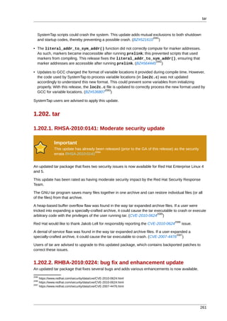 tar



   SystemTap scripts could crash the system. This update adds mutual exclusions to both shutdown
                                                                     2081
   and startup codes, thereby preventing a possible crash. (BZ#521610 )

• The literal_addr_to_sym_addr() function did not correctly compute for marker addresses.
  As such, markers became inaccessible after running prelink; this prevented scripts that used
  markers from compiling. This release fixes the literal_addr_to_sym_addr(), ensuring that
                                                                     2082
  marker addresses are accessible after running prelink. (BZ#564445 )

• Updates to GCC changed the format of variable locations it provided during compile time. However,
  the code used by SystemTap to process variable locations (in loc2c.c) was not updated
  accordingly to understand this new format. This could prevent some variables from initializing
  properly. With this release, the loc2c.c file is updated to correctly process the new format used by
                                          2083
  GCC for variable locations. (BZ#536807 )

SystemTap users are advised to apply this update.


1.202. tar

1.202.1. RHSA-2010:0141: Moderate security update

              Important
              This update has already been released (prior to the GA of this release) as the security
                                     2084
              errata RHSA-2010:0141


An updated tar package that fixes two security issues is now available for Red Hat Enterprise Linux 4
and 5.

This update has been rated as having moderate security impact by the Red Hat Security Response
Team.

The GNU tar program saves many files together in one archive and can restore individual files (or all
of the files) from that archive.

A heap-based buffer overflow flaw was found in the way tar expanded archive files. If a user were
tricked into expanding a specially-crafted archive, it could cause the tar executable to crash or execute
                                                                            2085
arbitrary code with the privileges of the user running tar. (CVE-2010-0624 )
                                                                                      2086
Red Hat would like to thank Jakob Lell for responsibly reporting the CVE-2010-0624           issue.

A denial of service flaw was found in the way tar expanded archive files. If a user expanded a
                                                                                       2087
specially-crafted archive, it could cause the tar executable to crash. (CVE-2007-4476 )

Users of tar are advised to upgrade to this updated package, which contains backported patches to
correct these issues.


1.202.2. RHBA-2010:0224: bug fix and enhancement update
An updated tar package that fixes several bugs and adds various enhancements is now available.
2085
     https://www.redhat.com/security/data/cve/CVE-2010-0624.html
2086
     https://www.redhat.com/security/data/cve/CVE-2010-0624.html
2087
     https://www.redhat.com/security/data/cve/CVE-2007-4476.html




                                                                                                        261
 