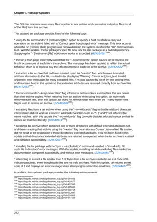 Chapter 1. Package Updates



The GNU tar program saves many files together in one archive and can restore individual files (or all
of the files) from that archive.

This updated tar package provides fixes for the following bugs:

* using the tar command's "-f [hostname]:[file]" option to specify a host on which to carry out
operations on an archive failed with a "Cannot open: Input/output error" message. This error occured
when the rsh (remote shell) program was not available on the system on which the "tar" command was
built. With this update, the tar package's spec file now lists the rsh package as a build dependency.
                                                                                  2088
Supplying the "-f [hostname]:[file]" option now works as expected. (BZ#294661 )

* the tar(1) man page incorrectly stated that the "--occurrence=N" option causes tar to process the
first N occurrences of each file in the archive. The man page has been updated to reflect the actual
                                                                                              2089
behavior, which is to process only the Nth occurrence of each file in the archive. (BZ#429522 )

* extracting a tar archive that had been created using the "--xattrs" flag, which saves extended
attribute information to the file, resulted in tar displaying "Warning: Cannot acl_from_text: Invalid
argument" error messages for many extracted files. This was caused by an off-by-one coding error,
and has been fixed in this update so that extended attributes are restored correctly from archive files.
              2090
(BZ#472553 )

* the tar command's "--keep-newer-files" flag informs tar not to replace existing files that are newer
than their archive copies. When restoring from an archive while using this option, tar incorrectly
removed older files. With this update, tar does not remove older files when the "--keep-newer-files"
                                                2091
flag is used to restore an archive. (BZ#495686 )

* extracting files from a tar archive when using the "--no-wildcards" flag to disable wildcard character
interpretation did not work as expected: wildcard characters such as '*', '[' and '?' still affected file
name matches. With this update, the "--no-wildcards" flag correctly disables wildcard syntax so that file
                                           2092
names are matched literally. (BZ#510714 )

* creating a tar archive which contained one or more directories with default extended attributes set,
and then extracting that archive using the "--xattrs" flag on an Access Control List-enabled file system,
did not result in the restoration of those directories' extended attributes. This has been fixed in this
update so that directories' extended attributes are retained as expected when the tar archive is created
                                            2093
and extracted appropriately. (BZ#512097 )

* installing the tar package with the "rpm -i --excludedocs" command resulted in "install-info: No
such file or directory" error messages. With this update, installing tar while excluding files marked as
                                                                                     2094
documentation completes successfully, and without error messages. (BZ#530955 )

* attempting to extract a file smaller than 512 bytes from a tar archive resulted in an exit code of 0,
indicating success, even though such files are not valid archives. With this update, tar returns an exit
                                                                                                     2095
code of 2 and displays an error message when attempting to extract too-small files. (BZ#544427 )

In addition, this updated package provides the following enhancements:
2088
     https://bugzilla.redhat.com/bugzilla/show_bug.cgi?id=294661
2089
     https://bugzilla.redhat.com/bugzilla/show_bug.cgi?id=429522
2090
     https://bugzilla.redhat.com/bugzilla/show_bug.cgi?id=472553
2091
     https://bugzilla.redhat.com/bugzilla/show_bug.cgi?id=495686
2092
     https://bugzilla.redhat.com/bugzilla/show_bug.cgi?id=510714
2093
     https://bugzilla.redhat.com/bugzilla/show_bug.cgi?id=512097
2094
     https://bugzilla.redhat.com/bugzilla/show_bug.cgi?id=530955
2095
     https://bugzilla.redhat.com/bugzilla/show_bug.cgi?id=544427




262
 