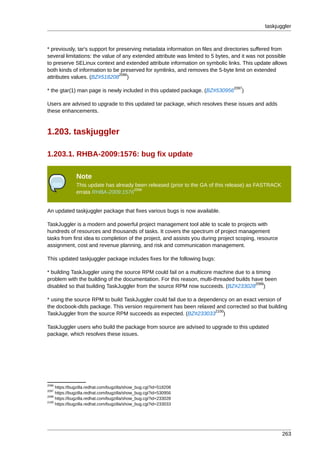 taskjuggler



* previously, tar's support for preserving metadata information on files and directories suffered from
several limitations: the value of any extended attribute was limited to 5 bytes, and it was not possible
to preserve SELinux context and extended attribute information on symbolic links. This update allows
both kinds of information to be preserved for symlinks, and removes the 5-byte limit on extended
                                 2096
attributes values. (BZ#518208 )
                                                                                2097
* the gtar(1) man page is newly included in this updated package. (BZ#530956        )

Users are advised to upgrade to this updated tar package, which resolves these issues and adds
these enhancements.



1.203. taskjuggler

1.203.1. RHBA-2009:1576: bug fix update

               Note
               This update has already been released (prior to the GA of this release) as FASTRACK
                                      2098
               errata RHBA-2009:1576


An updated taskjuggler package that fixes various bugs is now available.

TaskJuggler is a modern and powerful project management tool able to scale to projects with
hundreds of resources and thousands of tasks. It covers the spectrum of project management
tasks from first idea to completion of the project, and assists you during project scoping, resource
assignment, cost and revenue planning, and risk and communication management.

This updated taskjuggler package includes fixes for the following bugs:

* building TaskJuggler using the source RPM could fail on a multicore machine due to a timing
problem with the building of the documentation. For this reason, multi-threaded builds have been
                                                                                        2099
disabled so that building TaskJuggler from the source RPM now succeeds. (BZ#233028 )

* using the source RPM to build TaskJuggler could fail due to a dependency on an exact version of
the docbook-dtds package. This version requirement has been relaxed and corrected so that building
                                                                      2100
TaskJuggler from the source RPM succeeds as expected. (BZ#233033 )

TaskJuggler users who build the package from source are advised to upgrade to this updated
package, which resolves these issues.




2096
     https://bugzilla.redhat.com/bugzilla/show_bug.cgi?id=518208
2097
     https://bugzilla.redhat.com/bugzilla/show_bug.cgi?id=530956
2099
     https://bugzilla.redhat.com/bugzilla/show_bug.cgi?id=233028
2100
     https://bugzilla.redhat.com/bugzilla/show_bug.cgi?id=233033




                                                                                                       263
 