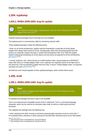 Chapter 1. Package Updates



1.204. tcpdump

1.204.1. RHBA-2009:1605: bug fix update

                 Note
                 This update has already been released (prior to the GA of this release) as FASTRACK
                                        2101
                 errata RHBA-2009:1605


Updated tcpdump packages that fix two bugs are now available.

The tcpdump tool is a command line utility for monitoring network traffic.

These updated packages resolve the following issues:

* when run on 64-bit architectures, tcpslice read the timestamps in pcap files as 64-bit values
despite them always been stored as 32-bit. Consequently, rather than extracting packet-trace file
portions as expected, tcpslice returned a "couldn't find final packet in file" error. With this update
tcpslice reads pcap timestamps as 32-bit values and now works as expected on 64-bit architectures.
             2102
(BZ#485670 )

* running "tcpdump -i [n]", where [n] was an invalid interface index, caused tcpdump to SEGFAULT
rather than return an "Invalid adapter index" error. tcpdump now explicitly checks for the last entry in
the device list. If the [n] specified is higher than this entry, it returns "Invalid adapter index" as expected
                                     2103
and does not crash. (BZ#497819 )

All tcpdump users should upgrade to these updated packages, which resolve these issues.


1.205. tcsh

1.205.1. RHBA-2009:1494: bug fix update

                 Note
                 This update has already been released (prior to the GA of this release) as errata
                                  2104
                 RHBA-2009:1494


An updated tcsh package that fixes a bug is now available.

Tcsh is an enhanced and compatible version of the C shell (csh). Tcsh is a command language
interpreter, which can be used as an interactive login shell, as well as a shell script command
processor.

This updated tcsh package fixes the following bug:

* when using the tcsh shell, running a command containing glob characters (such as "echo FAIL *",
for example) within a directory in which automount mounted other directories (such as for NIS) based
2102
       https://bugzilla.redhat.com/bugzilla/show_bug.cgi?id=485670
2103
       https://bugzilla.redhat.com/bugzilla/show_bug.cgi?id=497819




264
 
