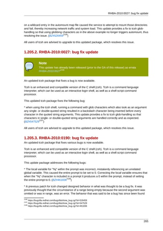 RHBA-2010:0027: bug fix update



on a wildcard entry in the automount map file caused the service to attempt to mount those directories
and fail, thereby increasing network traffic and system load. This update provides a fix to tcsh glob-
handling so that using globbing characters as in the above example no longer triggers automount, thus
                                 2105
resolving the issue. (BZ#526459 )

All users of tcsh are advised to upgrade to this updated package, which resolves this issue.


1.205.2. RHBA-2010:0027: bug fix update

               Note
               This update has already been released (prior to the GA of this release) as errata
                                2106
               RHBA-2010:0027


An updated tcsh package that fixes a bug is now available.

Tcsh is an enhanced and compatible version of the C shell (csh). Tcsh is a command language
interpreter, which can be used as an interactive login shell, as well as a shell script command
processor.

This updated tcsh package fixes the following bug:

* when using the tcsh shell, running a command with glob characters which also took as an argument
any single- or double-quoted string resulted in a backslash character being inserted before every
character in the quoted string arguments. This update provides a fix to tcsh glob-handling so that
characters in single- or double-quoted string arguments are handled correctly and as expected.
             2107
(BZ#547529 )

All users of tcsh are advised to upgrade to this updated package, which resolves this issue.


1.205.3. RHBA-2010:0190: bug fix update
An updated tcsh package that fixes various bugs is now available.

Tcsh is an enhanced and compatible version of the C shell (csh). Tcsh is a command language
interpreter, which can be used as an interactive login shell, as well as a shell script command
processor.

This update package addresses the following bugs:

* The local variable for "%j" within the prompt was incorrect, mistakenly referencing an unrelated
global variable. This caused the entire prompt to be set to 0. Correcting the local variable ensures that
when the "%j" character is included in a prompt it produces a 0 within the prompt, instead of setting
                                      2108
the entire prompt to 0. (BZ#461836 )

* A previous patch for tcsh changed designed behavior in what was thought to be a bug fix. It was
previously thought that the circumstance of a range being empty because the second argument was
omitted or was in range, was an error. The behavior that was said to be a bug has since been found
2105
     https://bugzilla.redhat.com/bugzilla/show_bug.cgi?id=526459
2107
     https://bugzilla.redhat.com/bugzilla/show_bug.cgi?id=547529
2108
     https://bugzilla.redhat.com/bugzilla/show_bug.cgi?id=461836




                                                                                                     265
 