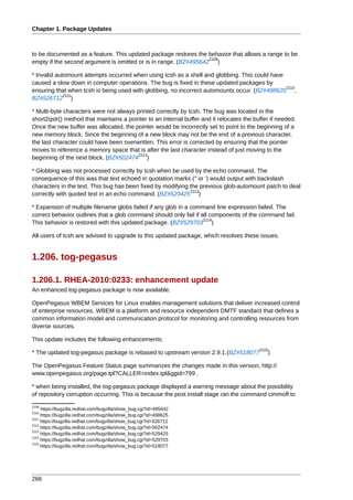 Chapter 1. Package Updates



to be documented as a feature. This updated package restores the behavior that allows a range to be
                                                                  2109
empty if the second argument is omitted or is in range. (BZ#495642 )

* Invalid automount attempts occurred when using tcsh as a shell and globbing. This could have
caused a slow down in computer operations. The bug is fixed in these updated packages by
                                                                                               2110
ensuring that when tcsh is being used with globbing, no incorrect automounts occur. (BZ#498625 ,
             2111
BZ#526712 )

* Multi-byte characters were not always printed correctly by tcsh. The bug was located in the
short2qstr() method that maintains a pointer to an internal buffer and it relocates the buffer if needed.
Once the new buffer was allocated, the pointer would be incorrectly set to point to the beginning of a
new memory block. Since the beginning of a new block may not be the end of a previous character,
the last character could have been overwritten. This error is corrected by ensuring that the pointer
moves to reference a memory space that is after the last character instead of just moving to the
                                         2112
beginning of the next block. (BZ#502474 )

* Globbing was not processed correctly by tcsh when be used by the echo command. The
consequence of this was that text echoed in quotation marks (" or ') would output with backslash
characters in the text. This bug has been fixed by modifying the previous glob-automount patch to deal
                                                             2113
correctly with quoted text in an echo command. (BZ#529425 )

* Expansion of multiple filename globs failed if any glob in a command line expression failed. The
correct behavior outlines that a glob command should only fail if all components of the command fail.
                                                                   2114
This behavior is restored with this updated package. (BZ#529703 )

All users of tcsh are advised to upgrade to this updated package, which resolves these issues.


1.206. tog-pegasus

1.206.1. RHEA-2010:0233: enhancement update
An enhanced tog-pegasus package is now available.

OpenPegasus WBEM Services for Linux enables management solutions that deliver increased control
of enterprise resources. WBEM is a platform and resource independent DMTF standard that defines a
common information model and communication protocol for monitoring and controlling resources from
diverse sources.

This update includes the following enhancements:
                                                                                          2115
* The updated tog-pegasus package is rebased to upstream version 2.9.1.(BZ#518077            )

The OpenPegasus Feature Status page summarizes the changes made in this version, http://
www.openpegasus.org/page.tpl?CALLER=index.tpl&ggid=799 .

* when being installed, the tog-pegasus package displayed a warning message about the possibility
of repository corruption occurring. This is because the post install stage ran the command cimmofl to
2109
     https://bugzilla.redhat.com/bugzilla/show_bug.cgi?id=495642
2110
     https://bugzilla.redhat.com/bugzilla/show_bug.cgi?id=498625
2111
     https://bugzilla.redhat.com/bugzilla/show_bug.cgi?id=526712
2112
     https://bugzilla.redhat.com/bugzilla/show_bug.cgi?id=502474
2113
     https://bugzilla.redhat.com/bugzilla/show_bug.cgi?id=529425
2114
     https://bugzilla.redhat.com/bugzilla/show_bug.cgi?id=529703
2115
     https://bugzilla.redhat.com/bugzilla/show_bug.cgi?id=518077




266
 