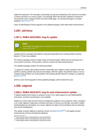 util-linux



update the repository. This message is technically accurate but misleading as the chance of corruption
is remote and there is no way to avoid it. The package SPEC file has been updated to include the
-W parameter when running cimmofl in the post install stage. The warning message is no longer
                        2116
displayed. (BZ#529161 )

Users of OpenPegasus should upgrade to this updated package, which adds these enhancements.


1.207. util-linux

1.207.1. RHBA-2010:0052: bug fix update

               Note
               This update has already been released (prior to the GA of this release) as errata
                                2117
               RHBA-2010:0052


Updated util-linux packages that address a bug preventing fdisk from creating partitions starting
beyond 1 TB are now available.

The util-linux package contains a large variety of low-level system utilities that are necessary for a
Linux system to function. Among others, util-linux contains the fdisk partitioning tool.

The updated packages address the following problem:

* a signed int in fdisk's add_partition function meant fdisk was unable to create a partition if the new
partition's starting cylinder was beyond one terabyte. With this update, the pertinent value is now an
unsigned long and fdisk can create partitions with starting cylinders beyond 1 terabyte, as expected.
              2118
(BZ#471372 )

util-linux users should upgrade to these updated packages, which resolve this issue.


1.208. valgrind

1.208.1. RHBA-2010:0272: bug fix and enhancement update
A Valgrind update that re-bases to upstream version 3.5.0, adds support for new Intel64/AMD64
instructions, and fixes several bugs is now available.

Valgrind is a tool to help you find memory-management problems in your programs. When a program
is run under Valgrind's supervision, all reads and writes of memory are checked, and calls to malloc/
new/free/delete are intercepted. As a result, Valgrind can detect a lot of problems that are otherwise
very hard to find/diagnose.
                                                                        2119
This update re-bases Valgrind to upstream version 3.5.0 (BZ#522330         ), and applies several
enhancements and fixes including the following:
2116
     https://bugzilla.redhat.com/bugzilla/show_bug.cgi?id=529161
2118
     https://bugzilla.redhat.com/bugzilla/show_bug.cgi?id=471372
2119
     https://bugzilla.redhat.com/bugzilla/show_bug.cgi?id=522330




                                                                                                         267
 