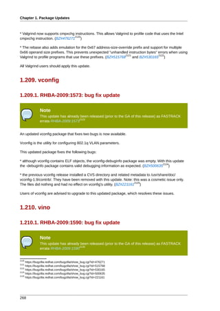 Chapter 1. Package Updates



* Valgrind now supports cmpxchg instructions. This allows Valgrind to profile code that uses the Intel
                               2120
cmpxchg instruction. (BZ#476271 )

* The rebase also adds emulation for the 0x67 address-size-override prefix and support for multiple
0x66 operand size prefixes. This prevents unexpected "unhandled instruction bytes" errors when using
                                                                 2121              2122
Valgrind to profile programs that use these prefixes. (BZ#515768      and BZ#530165 )

All Valgrind users should apply this update.


1.209. vconfig

1.209.1. RHBA-2009:1573: bug fix update

               Note
               This update has already been released (prior to the GA of this release) as FASTRACK
                                      2123
               errata RHBA-2009:1573


An updated vconfig package that fixes two bugs is now available.

Vconfig is the utility for configuring 802.1q VLAN parameters.

This updated package fixes the following bugs:

* although vconfig contains ELF objects, the vconfig-debuginfo package was empty. With this update
                                                                                     2124
the -debuginfo package contains valid debugging information as expected. (BZ#500635 )

* the previous vconfig release installed a CVS directory and related metadata to /usr/share/doc/
vconfig-1.9/contrib/. They have been removed with this update. Note: this was a cosmetic issue only.
                                                                        2125
The files did nothing and had no effect on vconfig's utility. (BZ#221161 )

Users of vconfig are advised to upgrade to this updated package, which resolves these issues.


1.210. vino

1.210.1. RHBA-2009:1590: bug fix update

               Note
               This update has already been released (prior to the GA of this release) as FASTRACK
                                      2126
               errata RHBA-2009:1590


2120
     https://bugzilla.redhat.com/bugzilla/show_bug.cgi?id=476271
2121
     https://bugzilla.redhat.com/bugzilla/show_bug.cgi?id=515768
2122
     https://bugzilla.redhat.com/bugzilla/show_bug.cgi?id=530165
2124
     https://bugzilla.redhat.com/bugzilla/show_bug.cgi?id=500635
2125
     https://bugzilla.redhat.com/bugzilla/show_bug.cgi?id=221161




268
 