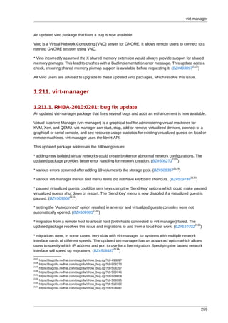 virt-manager



An updated vino package that fixes a bug is now available.

Vino is a Virtual Network Computing (VNC) server for GNOME. It allows remote users to connect to a
running GNOME session using VNC.

* Vino incorrectly assumed the X shared memory extension would always provide support for shared
memory pixmaps. This lead to crashes with a BadImplementation error message. This update adds a
                                                                                          2127
check, ensuring shared memory pixmap support is available before requesting it. (BZ#493097 )

All Vino users are advised to upgrade to these updated vino packages, which resolve this issue.


1.211. virt-manager

1.211.1. RHBA-2010:0281: bug fix update
An updated virt-manager package that fixes several bugs and adds an enhancement is now available.

Virtual Machine Manager (virt-manager) is a graphical tool for administering virtual machines for
KVM, Xen, and QEMU. virt-manager can start, stop, add or remove virtualized devices, connect to a
graphical or serial console, and see resource usage statistics for existing virtualized guests on local or
remote machines. virt-manager uses the libvirt API.

This updated package addresses the following issues:

* adding new isolated virtual networks could create broken or abnormal network configurations. The
                                                                                2128
updated package provides better error handling for network creation. (BZ#508273 )
                                                                                     2129
* various errors occurred after adding 19 volumes to the storage pool. (BZ#508357        )
                                                                                                2130
* various virt-manager menus and menu items did not have keyboard shortcuts. (BZ#509746            )

* paused virtualized guests could be sent keys using the 'Send Key' options which could make paused
virtualized guests shut down or restart. The 'Send Key' menu is now disabled if a virtualized guest is
                      2131
paused. (BZ#509808 )

* setting the "Autoconnect" option resulted in an error and virtualized guests consoles were not
                                    2132
automatically opened. (BZ#509985 )

* migration from a remote host to a local host (both hosts connected to virt-manager) failed. The
                                                                                                 2133
updated package resolves this issue and migrations to and from a local host work. (BZ#510702 )

* migrations were, in some cases, very slow with virt-manager for systems with multiple network
interface cards of different speeds. The updated virt-manager has an advanced option which allows
users to specify which IP address and port to use for a live migration. Specifying the fastest network
                                               2134
interface will speed up migrations. (BZ#518487 )
2127
     https://bugzilla.redhat.com/bugzilla/show_bug.cgi?id=493097
2128
     https://bugzilla.redhat.com/bugzilla/show_bug.cgi?id=508273
2129
     https://bugzilla.redhat.com/bugzilla/show_bug.cgi?id=508357
2130
     https://bugzilla.redhat.com/bugzilla/show_bug.cgi?id=509746
2131
     https://bugzilla.redhat.com/bugzilla/show_bug.cgi?id=509808
2132
     https://bugzilla.redhat.com/bugzilla/show_bug.cgi?id=509985
2133
     https://bugzilla.redhat.com/bugzilla/show_bug.cgi?id=510702
2134
     https://bugzilla.redhat.com/bugzilla/show_bug.cgi?id=518487




                                                                                                       269
 