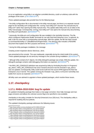 Chapter 1. Package Updates



to run an application using brltty in an attacker-controlled directory, could run arbitrary code with the
                                            96
privileges of the victim. (CVE-2008-3279 )

These updated packages also provide fixes for the following bugs:

* the brltty configuration file is documented in the brltty manual page, but there is no separate manual
page for the /etc/brltty.conf configuration file: running "man brltty.conf" returned "No manual entry for
brltty.conf" rather than opening the brltty manual entry. This update adds brltty.conf.5 as an alias to the
brltty manual page. Consequently, running "man brltty.conf" now opens the manual entry documenting
                                           9897
the brltty.conf specification. (BZ#530554 )

* previously, the brltty-pm.conf configuration file was installed in the /etc/brltty/ directory. This file,
which configures Papenmeier Braille Terminals for use with Red Hat Enterprise Linux, is optional. As
well, it did not come with a corresponding manual page. With this update, the file has been moved
to /usr/share/doc/brltty-3.7.2/BrailleDrivers/Papenmeier/. This directory also includes a README
                                                                       10099
document that explains the file's purpose and format. (BZ#530554            )

* during the brltty packages installation, the message

Creating screen inspection device /dev/vcsa...done.

was presented at the console. This was inadequate, especially during the initial install of the system.
                                                                                                     101
These updated packages do not send any message to the console during installation. (BZ#529163 )

* although brltty contains ELF objects, the brltty-debuginfo package was empty. With this update, the -
                                                                                   102
debuginfo package contains valid debugging information as expected. (BZ#500545 )

* the MAX_NR_CONSOLES definition was acquired by brltty by #including linux/tty.h in Programs/
api_client.c. MAX_NR_CONSOLES has since moved to linux/vt.h but the #include in api_client.c
was not updated. Consequently, brltty could not be built from the source RPM against the Red Hat
Enterprise Linux 5 kernel. This update corrects the #include in api_client.c to linux/vt.h and brltty now
                                             103
builds from source as expected. (BZ#456247 )

All brltty users are advised to upgrade to these updated packages, which resolve these issues.


1.17. checkpolicy

1.17.1. RHBA-2010:0184: bug fix update
An updated checkpolicy package that makes a man page correction, fixes help message and man
page omissions and allows the unknown access flag to be specified is now available.

checkpolicy is the policy compiler for Security-Enhanced Linux (SELinux). The checkpolicy utility is
required for building SELinux policies.

This updated checkpolicy package addresses the following issues:
96
   https://www.redhat.com/security/data/cve/CVE-2008-3279.html
98
   https://bugzilla.redhat.com/bugzilla/show_bug.cgi?id=530554
97
   https://bugzilla.redhat.com/bugzilla/show_bug.cgi?id=530554
100
    https://bugzilla.redhat.com/bugzilla/show_bug.cgi?id=530554
99
   https://bugzilla.redhat.com/bugzilla/show_bug.cgi?id=530554
101
    https://bugzilla.redhat.com/bugzilla/show_bug.cgi?id=529163
102
    https://bugzilla.redhat.com/bugzilla/show_bug.cgi?id=500545
103
    https://bugzilla.redhat.com/bugzilla/show_bug.cgi?id=456247




18
 