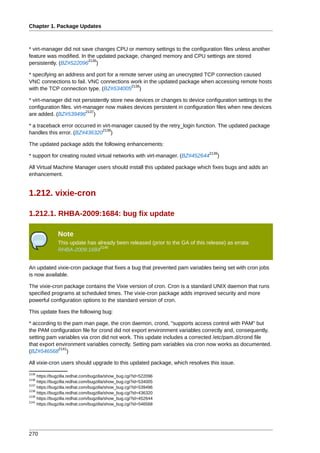 Chapter 1. Package Updates



* virt-manager did not save changes CPU or memory settings to the configuration files unless another
feature was modified. In the updated package, changed memory and CPU settings are stored
                          2135
persistently. (BZ#522096 )

* specifying an address and port for a remote server using an unecrypted TCP connection caused
VNC connections to fail. VNC connections work in the updated package when accessing remote hosts
                                           2136
with the TCP connection type. (BZ#534005 )

* virt-manager did not persistently store new devices or changes to device configuration settings to the
configuration files. virt-manager now makes devices persistent in configuration files when new devices
                           2137
are added. (BZ#539496 )

* a traceback error occurred in virt-manager caused by the retry_login function. The updated package
                                2138
handles this error. (BZ#436320 )

The updated package adds the following enhancements:
                                                                               2139
* support for creating routed virtual networks with virt-manager. (BZ#452644      )

All Virtual Machine Manager users should install this updated package which fixes bugs and adds an
enhancement.


1.212. vixie-cron

1.212.1. RHBA-2009:1684: bug fix update

               Note
               This update has already been released (prior to the GA of this release) as errata
                                2140
               RHBA-2009:1684


An updated vixie-cron package that fixes a bug that prevented pam variables being set with cron jobs
is now available.

The vixie-cron package contains the Vixie version of cron. Cron is a standard UNIX daemon that runs
specified programs at scheduled times. The vixie-cron package adds improved security and more
powerful configuration options to the standard version of cron.

This update fixes the following bug:

* according to the pam man page, the cron daemon, crond, "supports access control with PAM" but
the PAM configuration file for crond did not export environment variables correctly and, consequently,
setting pam variables via cron did not work. This update includes a corrected /etc/pam.d/crond file
that export environment variables correctly. Setting pam variables via cron now works as documented.
             2141
(BZ#546568 )

All vixie-cron users should upgrade to this updated package, which resolves this issue.
2135
     https://bugzilla.redhat.com/bugzilla/show_bug.cgi?id=522096
2136
     https://bugzilla.redhat.com/bugzilla/show_bug.cgi?id=534005
2137
     https://bugzilla.redhat.com/bugzilla/show_bug.cgi?id=539496
2138
     https://bugzilla.redhat.com/bugzilla/show_bug.cgi?id=436320
2139
     https://bugzilla.redhat.com/bugzilla/show_bug.cgi?id=452644
2141
     https://bugzilla.redhat.com/bugzilla/show_bug.cgi?id=546568




270
 