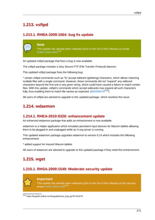 vsftpd



1.213. vsftpd

1.213.1. RHBA-2009:1664: bug fix update

                 Note
                 This update has already been released (prior to the GA of this release) as errata
                                  2142
                 RHBA-2009:1664


An updated vsftpd package that fixes a bug is now available.

The vsftpd package includes a Very Secure FTP (File Transfer Protocol) daemon.

This updated vsftpd package fixes the following bug:

* certain vsftpd commands such as "ls" accept wildcard (globbing) characters, which allows matching
multiple files with a single command. However, these commands did not "expand" any wildcard
characters beyond the first one in any given string, which could have caused a failure to match certain
files. With this update, vsftpd's commands which accept wildcards now expand all such characters
                                                                        2143
fully, thus enabling them to match file names as expected. (BZ#544278 )

All users of vsftpd are advised to upgrade to this updated package, which resolves this issue.


1.214. wdaemon

1.214.1. RHEA-2010:0326: enhancement update
An enhanced wdaemon package that adds an enhancement is now available.

wdaemon is a helper application which emulates persistent input devices for Wacom tablets allowing
them to be plugged-in and unplugged while an X.org server is running.

This updated wdaemon package upgrades wdaemon to version 0.14 which includes the following
enhancement:

* added support for Intuos4 Wacom tablets

All users of wdaemon are advised to upgrade to this updated package if they need this enhancement.


1.215. wget

1.215.1. RHSA-2009:1549: Moderate security update

                 Important
                 This update has already been released (prior to the GA of this release) as the security
                                        2144
                 errata RHSA-2009:1549


2143
       https://bugzilla.redhat.com/bugzilla/show_bug.cgi?id=544278




                                                                                                           271
 