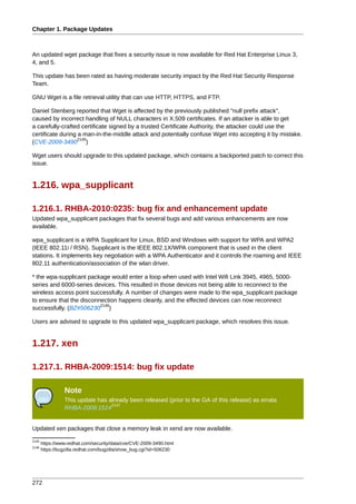Chapter 1. Package Updates



An updated wget package that fixes a security issue is now available for Red Hat Enterprise Linux 3,
4, and 5.

This update has been rated as having moderate security impact by the Red Hat Security Response
Team.

GNU Wget is a file retrieval utility that can use HTTP, HTTPS, and FTP.

Daniel Stenberg reported that Wget is affected by the previously published "null prefix attack",
caused by incorrect handling of NULL characters in X.509 certificates. If an attacker is able to get
a carefully-crafted certificate signed by a trusted Certificate Authority, the attacker could use the
certificate during a man-in-the-middle attack and potentially confuse Wget into accepting it by mistake.
                   2145
(CVE-2009-3490 )

Wget users should upgrade to this updated package, which contains a backported patch to correct this
issue.


1.216. wpa_supplicant

1.216.1. RHBA-2010:0235: bug fix and enhancement update
Updated wpa_supplicant packages that fix several bugs and add various enhancements are now
available.

wpa_supplicant is a WPA Supplicant for Linux, BSD and Windows with support for WPA and WPA2
(IEEE 802.11i / RSN). Supplicant is the IEEE 802.1X/WPA component that is used in the client
stations. It implements key negotiation with a WPA Authenticator and it controls the roaming and IEEE
802.11 authentication/association of the wlan driver.

* the wpa-supplicant package would enter a loop when used with Intel Wifi Link 3945, 4965, 5000-
series and 6000-series devices. This resulted in those devices not being able to reconnect to the
wireless access point successfully. A number of changes were made to the wpa_supplicant package
to ensure that the disconnection happens cleanly, and the effected devices can now reconnect
                          2146
successfully. (BZ#506230 )

Users are advised to upgrade to this updated wpa_supplicant package, which resolves this issue.


1.217. xen

1.217.1. RHBA-2009:1514: bug fix update

                 Note
                 This update has already been released (prior to the GA of this release) as errata
                                  2147
                 RHBA-2009:1514


Updated xen packages that close a memory leak in xend are now available.
2145
       https://www.redhat.com/security/data/cve/CVE-2009-3490.html
2146
       https://bugzilla.redhat.com/bugzilla/show_bug.cgi?id=506230




272
 