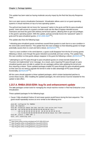 Chapter 1. Package Updates



This update has been rated as having moderate security impact by the Red Hat Security Response
Team.

Xen is an open source virtualization framework. Virtualization allows users to run guest operating
systems in virtual machines on top of a host operating system.

The pyGrub boot loader did not honor the "password" option in the grub.conf file for para-virtualized
guests. Users with access to a guest's console could use this flaw to bypass intended access
restrictions and boot the guest with arbitrary kernel boot options, allowing them to get root privileges
in the guest's operating system. With this update, pyGrub correctly honors the "password" option in
                                                        2152
grub.conf for para-virtualized guests. (CVE-2009-3525 )

This update also fixes the following bugs:

* rebooting para-virtualized guests sometimes caused those guests to crash due to a race condition in
the xend node control daemon. This update fixes this race condition so that rebooting guests no longer
                                                               2153
potentially causes them to crash and fail to reboot. (BZ#525141 )

* due to a race condition in the xend daemon, a guest could disappear from the list of running guests
following a reboot, even though the guest rebooted successfully and was running. This update fixes
                                                                                                   2154
this race condition so that guests always reappear in the guest list following a reboot. (BZ#525143 )

* attempting to use PCI pass-through to para-virtualized guests on certain kernels failed with a
"Function not implemented" error message. As a result, users requiring PCI pass-through on para-
virtualized guests were not able to update the xen packages without also updating the kernel and
thus requiring a reboot. These updated packages enable PCI pass-through for para-virtualized guests
so that users do not need to upgrade the kernel in order to take advantage of PCI pass-through
                          2155
functionality. (BZ#525149 )

All Xen users should upgrade to these updated packages, which contain backported patches to
correct these issues. After installing the updated packages, the xend service must be restarted for this
update to take effect.


1.217.4. RHBA-2010:0294: bug fix and enhancement update
The xen packages contain tools for managing the virtual machine monitor in Red Hat Enterprise Linux
Virtualization.

These updated packages fix the following bugs:

• Cause: Fully-virtualized Fedora 10 and newer guests would freeze during the boot sequence. The
  guest would repeatedly receive an error similar to the following error:

   ata2.00: configured for MWDMA2
   ata2: EH complete
   ata2.00: exception Emask 0x0 SAct 0x0 SErr 0x0 action 0x6 frozen
   ata2.00: cmd a0/00:00:00:00:00/00:00:00:00:00/a0 tag 0
            cdb 1e 00 00 00 00 00 00 00 00 00 00 00 00 00 00 00
            res 41/20:03:00:00:00/00:00:00:00:00/a0 Emask 0x3 (HSM violation)
   ata2.00: status: { DRDY ERR -}
   ata2: soft resetting link


2152
     https://www.redhat.com/security/data/cve/CVE-2009-3525.html
2153
     https://bugzilla.redhat.com/bugzilla/show_bug.cgi?id=525141
2154
     https://bugzilla.redhat.com/bugzilla/show_bug.cgi?id=525143
2155
     https://bugzilla.redhat.com/bugzilla/show_bug.cgi?id=525149




274
 