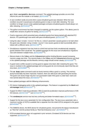 Chapter 1. Package Updates



  pci-list-assignable-devices command. The updated package provides an error that
                                                       2163
  informs the user the module is not loaded. (BZ#514448 )

• A race condition rarely occurred when a para-virtualized guest was rebooted. When the race
  condition occured it caused para-virtualized guests to stop or crash after rebooting. The race
  condition no longer occurs in the updated packages and para-virtualized guests should always run
                               2164
  after rebooting. (BZ#518104 )

• The python environment has been changed to explicitly use the system python. This allows ysers to
                                                          2165
  install other versions of python for testing. (BZ#521333 )

• Fixed a regression which prevented para-virtualized guests from being started with attached PCI
                                                                                2166
  devices. PCI passthrough now works with para-virtualized guests. (BZ#521346 )

• Using the value rename-restart for the on_reboot parameter caused guests to not start when
  the guest was rebooted. Using rename-restart now causes guests to start successfully after a
                                          2167
  reboot with a different name. (BZ#521799 )

• Simultaneous migrations from two hosts to a third host and two hosts simultaneously swapping
  guests between them would fail. The updated packages fix this issue and simultaneous migrations
                                                2168
  now work between multiple hosts. (BZ#522850 )

• Memory leaks in the libxc and the libxenstore python binding libraries caused increasing
  memory usage over time. The memory leaks in the libxc and the libxenstore libraries are fixed
                                                                                        2169
  in the updated package and the libraries memory usage should remain steady. (BZ#524308 )

• A guest name conflict caused a running guest to appear shut down after restarting the guest. This
  issue is resolved in the updated package and running guest do not erroneously report that they are
                           2170
  shut down. (BZ#529880 )

• The xm dump-core command could not dump memory while a guest is running. The memory
  dump functionality has been improved, however, there are still issues with generating live dumps.
  The guest core dump image may be in an inconsistent state if the guest is under load. Users are
                                          2171
  now warned about this issue. (BZ#382591 )

These updated packages add the following enhancements:

• PCI device hotplugging works in the updated packages. This feature is supported by the libvirt and
                                 2172
  virt-manager tools.(BZ#512315 )

• Support for MSI-X mask bit acceleration. MSI-X mask bit acceleration improves performance of SR-
                          2173                 2174
  IOV devices. (BZ#557446      and BZ#542756 )
                                                                                             2175
• The xendomains service now has less confusing and better formatted output. (BZ#251666         )

• Support for the maxvcpus parameter for Xen configuration files. The maxvcpus parameter sets a
  maximum number of VCPUs available that is separate from the initial VCPUs assigned to the guest.
               2176
  (BZ#453042 )

• The SMBIOS device, the BIOS device for virtualized guests, now presents the device manufacturer
                                                                               2177
  as "Red Hat" and the product family as "Red Hat Enterprise Linux". (BZ#499453 )

• SCSI emulated devices were not supported in prior versions. Emulated SCSI devices are now
                       2178
  supported. (BZ#515757 )




276
 