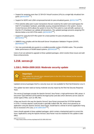 xerces-j2



• Support for assigning more than 12 SR-IOV Virtual Functions (VFs) to a single fully virtualized Xen
                     2179
  guest. (BZ#511403 )
                                                                                                  2180
• Support for BZIP2 and LZMA compressed kernels for para-virtualized guests. (BZ#517049              )

• PCIe switches allow peer to peer transactions that are routed by the switch and could bypass the
  Intel VT-d translation hardware, potentially causing unexpected behavior in the system. Access
  Control Services (ACS) allows the system to force the PCIe switch to route all traffic upstream so
  that the VT-d hardware can validate all transactions. The updated package prevents assigning PCI
                                                        2181
  devices below a non-ACS PCIe switch. (BZ#523819 )

• Support for using the EXT4 file system for a boot partition for para-virtualized guests.
              2182
  (BZ#524611 )

• SMBIOS now complies with the Microsoft Server Virtualization Validation Program (SVVP).
            2183
  (BZ#540161 )

• Xen now automatically pins guests to a smallest possible number of NUMA nodes. This provides
                                                            2184
  better performance on NUMA based systems. (BZ#543199 )

Users of xen are advised to upgrade to these updated packages, which resolve these issues and add
these enhancements.


1.218. xerces-j2

1.218.1. RHSA-2009:1615: Moderate security update

                 Important
                 This update has already been released (prior to the GA of this release) as the security
                                        2185
                 errata RHSA-2009:1615


Updated xerces-j2 packages that fix a security issue are now available for Red Hat Enterprise Linux 5.

This update has been rated as having moderate security impact by the Red Hat Security Response
Team.

The xerces-j2 packages provide the Apache Xerces2 Java Parser, a high-performance XML parser. A
Document Type Definition (DTD) defines the legal syntax (and also which elements can be used) for
certain types of files, such as XML files.

A flaw was found in the way the Apache Xerces2 Java Parser processed the SYSTEM identifier
in DTDs. A remote attacker could provide a specially-crafted XML file, which once parsed by an
application using the Apache Xerces2 Java Parser, would lead to a denial of service (application hang
                                            2186
due to excessive CPU use). (CVE-2009-2625 )

Users should upgrade to these updated packages, which contain a backported patch to correct this
issue. Applications using the Apache Xerces2 Java Parser must be restarted for this update to take
effect.
2186
       https://www.redhat.com/security/data/cve/CVE-2009-2625.html




                                                                                                           277
 