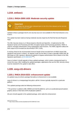 Chapter 1. Package Updates



1.219. xmlsec1

1.219.1. RHSA-2009:1428: Moderate security update

                 Important
                 This update has already been released (prior to the GA of this release) as the security
                                        2187
                 errata RHSA-2009:1428


Updated xmlsec1 packages that fix one security issue are now available for Red Hat Enterprise Linux
4 and 5.

This update has been rated as having moderate security impact by the Red Hat Security Response
Team.

The XML Security Library is a C library based on libxml2 and OpenSSL. It implements the XML
Signature Syntax and Processing and XML Encryption Syntax and Processing standards. HMAC is
used for message authentication using cryptographic hash functions. The HMAC algorithm allows the
hash output to be truncated (as documented in RFC 2104).

A missing check for the recommended minimum length of the truncated form of HMAC-based XML
signatures was found in xmlsec1. An attacker could use this flaw to create a specially-crafted XML file
that forges an XML signature, allowing the attacker to bypass authentication that is based on the XML
                                         2188
Signature specification. (CVE-2009-0217 )

Users of xmlsec1 should upgrade to these updated packages, which contain a backported patch to
correct this issue. After installing the updated packages, applications that use the XML Security Library
must be restarted for the update to take effect.



1.220. xorg-x11-drivers

1.220.1. RHEA-2010:0323: enhancement update
An updated xorg-x11-drivers package that adds an enhancement is now available.

xorg-x11-drivers is a metapackage that pulls in all the X drivers typically required for a particular
platform.

This updated package adds the following enhancement:

* The qxl driver is added to i386, AMD64 and Intel 64 platforms. qxl is an accelerated paravirtualized
graphics device in Red Hat's KVM virtualization platform.

All users should upgrade to this updated package, which adds this enhancement.




2188
       https://www.redhat.com/security/data/cve/CVE-2009-0217.html




278
 