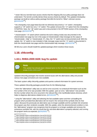 chkconfig



* newer SELinux kernels have access checks that the shipping SELinux policy package does not
understand. The kernel currently denies these access checks by default. This updated checkpolicy
package can build an selinux-policy package that tells the kernel to "Allow" unknown access.
            104
(BZ#531229 )

* the checkpolicy man page listed (but did not otherwise document) a "-m" switch. checkpolicy
supports a "-M" switch but not a "-m" switch. This update removes the "-m" option from the checkpolicy
SYNOPSIS. Note: the "-M" switch was and is documented in the OPTIONS section of the checkpolicy
                        105
man page. (BZ#533790 )

* checkmodule's "-d" switch (which switches the tool to debug mode) was documented in the
checkmodule man page but not in the output of checkmodule's help message (ie the output of
"checkmodule --help" or "checkmodule -h"). Also, the "-h" switch was not documented at all. With this
update, the "-d" switch is now included in help message output and the "-h" switch is documented in
                                                                                    106
both the checkmodule man page and the checkmodule help message. (BZ#533796 )

All SELinux users should install this updated package which resolves these issues.


1.18. chkconfig

1.18.1. RHBA-2009:1628: bug fix update

              Note
              This update has already been released (prior to the GA of this release) as FASTRACK
                                     107
              errata RHBA-2009:1628


Updated chkconfig packages that resolve several issues with the alternatives utility and provide
various man page corrections are now available.

The basic system utility chkconfig updates and queries runlevel information for system services.

These updated chkconfig packages provide fixes for the following bugs:

* when the "alternatives" utility was run and an error occurred, no contextual information such as the
line number of the error was provided. With this update, upon an error, "alternatives" now provides
the line number where the error occurred in the relevant file in the /var/lib/alternatives directory, which
                                                            108
helps to diagnose alternatives-related errors. (BZ#441443 )

* using the "alternatives" utility and selecting the last available option and then uninstalling the
program which provided that alternative did not result in the removal of the symbolic links for that
option. Because the previously-set alternative was no longer available and the symbolic link remained,
the program was then rendered unusable. With this update, when the aforementioned condition is met,
the "alternatives" program now recognizes that the program is no longer available and removes the
extraneous symbolic link, with the result that the next-best alternative is properly selected, and running
                                                  109
the program works as expected. (BZ#525051 )
104
    https://bugzilla.redhat.com/bugzilla/show_bug.cgi?id=531229
105
    https://bugzilla.redhat.com/bugzilla/show_bug.cgi?id=533790
106
    https://bugzilla.redhat.com/bugzilla/show_bug.cgi?id=533796
108
    https://bugzilla.redhat.com/bugzilla/show_bug.cgi?id=441443
109
    https://bugzilla.redhat.com/bugzilla/show_bug.cgi?id=525051




                                                                                                         19
 