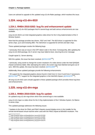 Chapter 1. Package Updates



Users are advised to upgrade to this updated xorg-x11-drv-fbdev package, which resolves this issue.


1.224. xorg-x11-drv-i810

1.224.1. RHBA-2010:0262: bug fix and enhancement update
Updated xorg-x11-drv-i810 packages that fix several bugs and add various enhancements are now
available.

xorg-x11-drv-i810 is an Intel integrated graphics video driver for the X.Org implementation of the X
Window System.

Note that this package provides two drivers, 'i810' and 'intel'. The i810 driver is supported for i8xx
series chips, up to and including i865. The intel driver is supported for all i915 and later chips.

These updated packages resolve the following bugs:

* previously, there was an issue in the CRT detect code in the driver. Consequently, after updating the
xorg-x11-drv-i810 package, the X server may have failed to boot, returning the error message:

Caught signal 11. Server aborting
                                                                   2193
With this update, this issue has been resolved. (BZ#521350            )

* previously, using xrandr to change the screen resolution of a video device under the Intel Q43/Q45
chipset sometimes failed. After attempting the switch, the screen may have blanked and gone out of
                                                                   2194
sync. With this update, this issue has been resolved. (BZ#511896 )

Additionally, these updated packages provide the following enhancements:

* 2D support for the integrated graphics device found in Intel Core i3, Core i5 and Core i7 processors.
            2195                                                                             2196
(BZ#517356 ) * support for the integrated graphics in the Intel B43 chipset. (BZ#525276 )

All xorg-x11-drv-i810 users should upgrade to these updated package which provides these bug fixes
and enhancements.


1.225. xorg-x11-drv-mga

1.225.1. RHBA-2010:0324: bug fix update
An updated xorg-x11-drv-mga driver which fixes several bugs is now available.

xorg-x11-drv-mga is a video driver for the X.Org implementation of the X Window System, for Matrox
G-series chips.

This updated package addresses the following issues:

* Updates to the driver for Pilot1 and Pilot2 chipsets caused display errors in the installer for the
remote kernel-based virtual machine when used with the Pilot2 chipset at 800x600 resolution. This
2193
     https://bugzilla.redhat.com/bugzilla/show_bug.cgi?id=521350
2194
     https://bugzilla.redhat.com/bugzilla/show_bug.cgi?id=511896
2195
     https://bugzilla.redhat.com/bugzilla/show_bug.cgi?id=517356
2196
     https://bugzilla.redhat.com/bugzilla/show_bug.cgi?id=525276




280
 