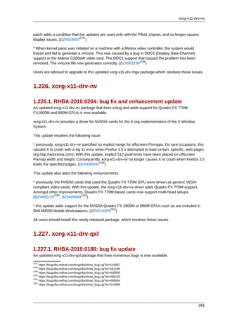 xorg-x11-drv-nv



patch adds a condition that the updates are used only with the Pilot1 chipset, and no longer causes
                            2197
display issues. (BZ#518997 )

* When kernel panic was initiated on a machine with a Matrox video controller, the system would
freeze and fail to generate a vmcore. This was caused by a bug in DDC1 (Display Data Channel)
support or the Matrox G200eW video card. The DDC1 support that caused the problem has been
                                                               2198
removed. The vmcore file now generates correctly. (BZ#563196 )

Users are advised to upgrade to this updated xorg-x11-drv-mga package which resolves these issues.


1.226. xorg-x11-drv-nv

1.226.1. RHBA-2010:0204: bug fix and enhancement update
An updated xorg-x11-drv-nv package that fixes a bug and adds support for Quadro FX 770M,
FX1800M and 880M GPUs is now available.

xorg-x11-drv-nv provides a driver for NVIDIA cards for the X.org implementation of the X Window
System.

This update resolves the following issue:

* previously, xorg-x11-drv-nv specified no explicit range for offscreen Pixmaps. On rare occasions, this
caused X to crash with a sig 11 error when Firefox 3.5.x attempted to load certain, specific, web pages
(eg http://adorama.com). With this update, explicit 512 pixel limits have been placed on offscreen
Pixmap width and height. Consequently, xorg-x11-drv-nv no longer causes X to crash when Firefox 3.5
                                        2199
loads the specified pages. (BZ#498500 )

This update also adds the following enhancements:

* previously, the NVIDIA cards that used the Quadro FX 770M GPU were driven as generic VESA-
compliant video cards. With this update, the xorg-x11-drv-nv driver adds Quadro FX 770M support.
Amongst other improvements, Quadro FX 770M-based cards now support multi-head setups.
             2200            2201
(BZ#486135 , BZ#499684 )

* this update adds support for the NVIDIA Quadro FX 1800M or 880M GPUs such as are included in
                                             2202
Dell M4500 Mobile Workstations. (BZ#514999 )

All users should install this newly released package, which resolves these issues.


1.227. xorg-x11-drv-qxl

1.227.1. RHBA-2010:0188: bug fix update
An updated xorg-x11-drv-qxl package that fixes numerous bugs is now available.
2197
     https://bugzilla.redhat.com/bugzilla/show_bug.cgi?id=518997
2198
     https://bugzilla.redhat.com/bugzilla/show_bug.cgi?id=563196
2199
     https://bugzilla.redhat.com/bugzilla/show_bug.cgi?id=498500
2200
     https://bugzilla.redhat.com/bugzilla/show_bug.cgi?id=486135
2201
     https://bugzilla.redhat.com/bugzilla/show_bug.cgi?id=499684
2202
     https://bugzilla.redhat.com/bugzilla/show_bug.cgi?id=514999




                                                                                                    281
 