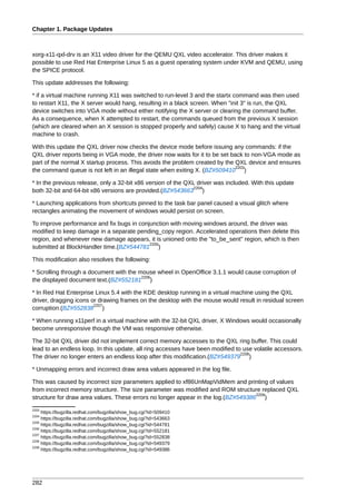 Chapter 1. Package Updates



xorg-x11-qxl-drv is an X11 video driver for the QEMU QXL video accelerator. This driver makes it
possible to use Red Hat Enterprise Linux 5 as a guest operating system under KVM and QEMU, using
the SPICE protocol.

This update addresses the following:

* if a virtual machine running X11 was switched to run-level 3 and the startx command was then used
to restart X11, the X server would hang, resulting in a black screen. When "init 3" is run, the QXL
device switches into VGA mode without either notifying the X server or clearing the command buffer.
As a consequence, when X attempted to restart, the commands queued from the previous X session
(which are cleared when an X session is stopped properly and safely) cause X to hang and the virtual
machine to crash.

With this update the QXL driver now checks the device mode before issuing any commands: if the
QXL driver reports being in VGA mode, the driver now waits for it to be set back to non-VGA mode as
part of the normal X startup process. This avoids the problem created by the QXL device and ensures
                                                                              2203
the command queue is not left in an illegal state when exiting X. (BZ#509410 )

* In the previous release, only a 32-bit x86 version of the QXL driver was included. With this update
                                                               2204
both 32-bit and 64-bit x86 versions are provided.(BZ#543663 )

* Launching applications from shortcuts pinned to the task bar panel caused a visual glitch where
rectangles animating the movement of windows would persist on screen.

To improve performance and fix bugs in conjunction with moving windows around, the driver was
modified to keep damage in a separate pending_copy region. Accelerated operations then delete this
region, and whenever new damage appears, it is unioned onto the "to_be_sent" region, which is then
                                           2205
submitted at BlockHandler time.(BZ#544781 )

This modification also resolves the following:

* Scrolling through a document with the mouse wheel in OpenOffice 3.1.1 would cause corruption of
                                         2206
the displayed document text.(BZ#552181 )

* In Red Hat Enterprise Linux 5.4 with the KDE desktop running in a virtual machine using the QXL
driver, dragging icons or drawing frames on the desktop with the mouse would result in residual screen
                        2207
corruption.(BZ#552838 )

* When running x11perf in a virtual machine with the 32-bit QXL driver, X Windows would occasionally
become unresponsive though the VM was responsive otherwise.

The 32-bit QXL driver did not implement correct memory accesses to the QXL ring buffer. This could
lead to an endless loop. In this update, all ring accesses have been modified to use volatile accessors.
                                                                                2208
The driver no longer enters an endless loop after this modification.(BZ#549379 )

* Unmapping errors and incorrect draw area values appeared in the log file.

This was caused by incorrect size parameters applied to xf86UnMapVidMem and printing of values
from incorrect memory structure. The size parameter was modified and ROM structure replaced QXL
                                                                                   2209
structure for draw area values. These errors no longer appear in the log.(BZ#549386 )
2203
     https://bugzilla.redhat.com/bugzilla/show_bug.cgi?id=509410
2204
     https://bugzilla.redhat.com/bugzilla/show_bug.cgi?id=543663
2205
     https://bugzilla.redhat.com/bugzilla/show_bug.cgi?id=544781
2206
     https://bugzilla.redhat.com/bugzilla/show_bug.cgi?id=552181
2207
     https://bugzilla.redhat.com/bugzilla/show_bug.cgi?id=552838
2208
     https://bugzilla.redhat.com/bugzilla/show_bug.cgi?id=549379
2209
     https://bugzilla.redhat.com/bugzilla/show_bug.cgi?id=549386




282
 