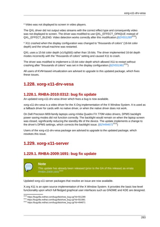 xorg-x11-drv-vesa



* Video was not displayed to screen in video players.

The QXL driver did not output video streams with the correct effect type and consequently video
was not displayed to screen. The driver was modified to use QXL_EFFECT_OPAQUE instead of
                                                                                           2210
QXL_EFFECT_BLEND. Video detection works correctly after this modification.(BZ#551289 )

* X11 crashed when the display configuration was changed to "thousands of colors" (16-bit color
depth) and the virtual machine was restarted.

QXL uses a 15-bit color depth (x1r5g5b5) rather than 16-bits. The driver implemented 16-bit depth
modes incorrectly with the "thousands of colors" setting and caused X11 to crash.

The driver was modified to implement a 15-bit color depth which allowed X11 to restart without
                                                                                    2211
crashing after "thousands of colors" was set in the display configuration.(BZ#551981 )

All users of KVM-based virtualization are advised to upgrade to this updated package, which fixes
these issues.


1.228. xorg-x11-drv-vesa

1.228.1. RHBA-2010:0312: bug fix update
An updated xorg-x11-drv-vesa driver which fixes a bug is now available.

xorg-x11-drv-vesa is a video driver for the X.Org implementation of the X Window System. It is used as
a fallback driver for cards with no native driver, or when the native driver does not work.

On Dell Precision M09-family laptops using nVidia Quadro FX 770M video drivers, DPMS backlight
power saving modes did not function correctly. The backlight would remain on when the laptop screen
was closed, significantly reducing the standby life of the device. The update implements a change to
                                                                             2212
the driver's DPMS settings, which corrects the backlight issue. (BZ#494671 )

Users of the xorg-x11-drv-vesa package are advised to upgrade to the updated package, which
resolves this issue.


1.229. xorg-x11-server

1.229.1. RHBA-2009:1691: bug fix update

               Note
               This update has already been released (prior to the GA of this release) as errata
                                2213
               RHBA-2009:1691


Updated xorg-x11-server packages that resolve an issue are now available.

X.org X11 is an open source implementation of the X Window System. It provides the basic low level
functionality upon which full fledged graphical user interfaces such as GNOME and KDE are designed.
2210
     https://bugzilla.redhat.com/bugzilla/show_bug.cgi?id=551289
2211
     https://bugzilla.redhat.com/bugzilla/show_bug.cgi?id=551981
2212
     https://bugzilla.redhat.com/bugzilla/show_bug.cgi?id=494671




                                                                                                     283
 
