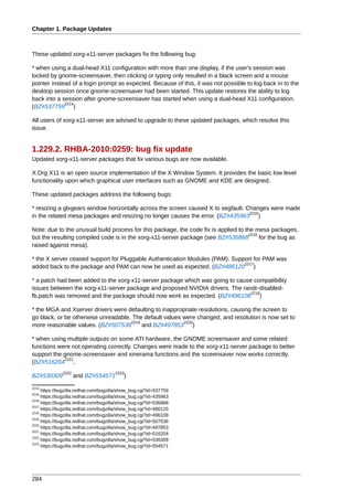 Chapter 1. Package Updates



These updated xorg-x11-server packages fix the following bug:

* when using a dual-head X11 configuration with more than one display, if the user's session was
locked by gnome-screensaver, then clicking or typing only resulted in a black screen and a mouse
pointer instead of a login prompt as expected. Because of this, it was not possible to log back in to the
desktop session once gnome-screensaver had been started. This update restores the ability to log
back into a session after gnome-screensaver has started when using a dual-head X11 configuration.
             2214
(BZ#537759 )

All users of xorg-x11-server are advised to upgrade to these updated packages, which resolve this
issue.


1.229.2. RHBA-2010:0259: bug fix update
Updated xorg-x11-server packages that fix various bugs are now available.

X.Org X11 is an open source implementation of the X Window System. It provides the basic low level
functionality upon which graphical user interfaces such as GNOME and KDE are designed.

These updated packages address the following bugs:

* resizing a glxgears window horizontally across the screen caused X to segfault. Changes were made
                                                                                   2215
in the related mesa packages and resizing no longer causes the error. (BZ#435963 )

Note: due to the unusual build process for this package, the code fix is applied to the mesa packages,
                                                                                     2216
but the resulting compiled code is in the xorg-x11-server package (see BZ#536868          for the bug as
raised against mesa).

* the X server ceased support for Pluggable Authentication Modules (PAM). Support for PAM was
                                                                              2217
added back to the package and PAM can now be used as expected. (BZ#486120 )

* a patch had been added to the xorg-x11-server package which was going to cause compatibility
issues between the xorg-x11-server package and proposed NVIDIA drivers. The randr-disabled-
                                                                                2218
fb.patch was removed and the package should now work as expected. (BZ#496108 )

* the MGA and Xserver drivers were defaulting to inappropriate resolutions, causing the screen to
go black, or be otherwise unreadable. The default values were changed, and resolution is now set to
                                     2219                2220
more reasonable values. (BZ#507536        and BZ#497853 )

* when using multiple outputs on some ATI hardware, the GNOME screensaver and some related
functions were not operating correctly. Changes were made to the xorg-x11-server package to better
support the gnome-screensaver and xinerama functions and the screensaver now works correctly.
            2221
(BZ#516204 ,
              2222                     2223
BZ#530309            and BZ#554571         )
2214
     https://bugzilla.redhat.com/bugzilla/show_bug.cgi?id=537759
2215
     https://bugzilla.redhat.com/bugzilla/show_bug.cgi?id=435963
2216
     https://bugzilla.redhat.com/bugzilla/show_bug.cgi?id=536868
2217
     https://bugzilla.redhat.com/bugzilla/show_bug.cgi?id=486120
2218
     https://bugzilla.redhat.com/bugzilla/show_bug.cgi?id=496108
2219
     https://bugzilla.redhat.com/bugzilla/show_bug.cgi?id=507536
2220
     https://bugzilla.redhat.com/bugzilla/show_bug.cgi?id=497853
2221
     https://bugzilla.redhat.com/bugzilla/show_bug.cgi?id=516204
2222
     https://bugzilla.redhat.com/bugzilla/show_bug.cgi?id=530309
2223
     https://bugzilla.redhat.com/bugzilla/show_bug.cgi?id=554571




284
 