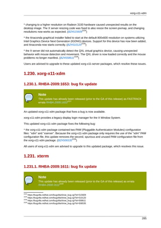 xorg-x11-xdm



* changing to a higher resolution on Radeon 3100 hardware caused unexpected results on the
desktop image. The X server resizing code was fixed to also resize the screen pixmap, and changing
                                               2224
resolutions now works as expected. (BZ#515609 )

* the Anaconda graphical installer failed to start at the default 800x600 resolution on systems utilizing
Intel Graphics Device Next Generation (IGDNG) devices. Support for this device has now been added,
                                                   2225
and Anaconda now starts correctly. (BZ#510120 )

* the X server did not automatically detect the QXL virtual graphics device, causing unexpected
behavior with mouse detection and movement. The QXL driver is now loaded correctly and the mouse
                                            2226
problems no longer manifest. (BZ#558611 )

Users are advised to upgrade to these updated xorg-x11-server packages, which resolve these issues.


1.230. xorg-x11-xdm

1.230.1. RHBA-2009:1653: bug fix update

               Note
               This update has already been released (prior to the GA of this release) as FASTRACK
                                      2227
               errata RHBA-2009:1653


An updated xorg-x11-xdm package that fixes a bug is now available.

xorg-x11-xdm provides a legacy display login manager for the X Window System.

This updated xorg-x11-xdm package fixes the following bug:

* the xorg-x11-xdm package contained two PAM (Pluggable Authentication Modules) configuration
files: "xdm" and "xserver". Because the xorg-x11-xdm package only requires the use of the "xdm" PAM
configuration file, this update removes the second, spurious and unused PAM configuration file from
                                          2228
the xorg-x11-xdm package. (BZ#506535 )

All users of xorg-x11-xdm are advised to upgrade to this updated package, which resolves this issue.


1.231. xterm

1.231.1. RHBA-2009:1611: bug fix update

               Note
               This update has already been released (prior to the GA of this release) as errata
                                2229
               RHBA-2009:1611


2224
     https://bugzilla.redhat.com/bugzilla/show_bug.cgi?id=515609
2225
     https://bugzilla.redhat.com/bugzilla/show_bug.cgi?id=510120
2226
     https://bugzilla.redhat.com/bugzilla/show_bug.cgi?id=558611
2228
     https://bugzilla.redhat.com/bugzilla/show_bug.cgi?id=506535




                                                                                                     285
 