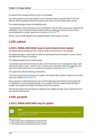 Chapter 1. Package Updates



An updated xterm package that fixes a bug is now available.

The xterm program is a terminal emulator for the X Window System. It provides DEC VT102 and
Tektronix 4014 compatible terminals for programs that cannot use the window system directly.

This updated package includes the following bug fix:

* missing pointer checks could cause xterm to SEGFAULT when the xterm window was resized during
initialization. Pointer checking has been improved with this update and resizing an xterm window
                                                                  2230
during initialization no longer causes xterm to crash. (BZ#540534 )

All xterm users should upgrade to this updated package, which resolves this issue.


1.232. yaboot

1.232.1. RHBA-2010:0316: bug fix and enhancement update
An updated yaboot package that fixes a bug and adds an enhancement is now available.

The yaboot package is a boot loader for Open Firmware based PowerPC systems. It can be used to
boot IBM eServer System p machines.

This updated package fixes the following bug:

* previously the ybin binary returned exit code 1 even if there was no error message on output. (ybin
returned exit code 0 if "ybin --verbose" was run with the same config file.) With this update ybin now
                                                                                         2231
returns exit code 0 when there is no output error message, as expected. (BZ#515778 )

This update also adds the following enhancement:

* the initrd chunksize was reduced for this update. This change allows yaboot to support init ram disks
                                 2232
larger than 8192kB. (BZ#562956 )

Note: previously, if yaboot attempted to use an initrd image larger than 8192 kB, booting failed with
an "RAMDISK: ran out of compressed data" error message. Once this updated yaboot package is
installed, using larger initrd images with yaboot will work as expected.

All PowerPC yaboot users are advised to upgrade to this updated package, which resolves this issue
and adds this enhancement.


1.233. yp-tools

1.233.1. RHBA-2009:1609: bug fix update

               Note
               This update has already been released (prior to the GA of this release) as FASTRACK
                                      2233
               errata RHBA-2009:1609


2230
     https://bugzilla.redhat.com/bugzilla/show_bug.cgi?id=540534
2231
     https://bugzilla.redhat.com/bugzilla/show_bug.cgi?id=515778
2232
     https://bugzilla.redhat.com/bugzilla/show_bug.cgi?id=562956




286
 