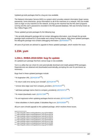 yum



Updated yp-tools packages that fix a bug are now available.

The Network Information Service (NIS) is a system which provides network information (login names,
passwords, home directories, group information) to all of the machines on a network. NIS can enable
users to login on any machine on the network, as long as the machine has the NIS client programs
running and the user's password is recorded in the NIS passwd database. NIS was formerly known as
Sun Yellow Pages (YP).

These updated yp-tools packages fix the following bug:

* the yp-tools-debuginfo package did not contain debugging information, even though the yp-tools
package itself contained ELF (Executable and Linking Format) objects. With these updated packages,
                                                                         2234
the debuginfo package now contains debugging information. (BZ#500642 )

All users of yp-tools are advised to upgrade to these updated packages, which resolve this issue.



1.234. yum

1.234.1. RHBA-2010:0254: bug fix update
An updated yum package that fixes various bugs is now available.

Yum is a utility that can check for and automatically download and install updated RPM packages.
Dependencies are obtained and downloaded automatically, prompting the user for permission as
necessary.

Bugs fixed in these updated packages include:
                                         2235
* fix bugtracker URL. (BZ#528738             )
                                                                   2236
* fix return code error during 'yum reinstall'. (BZ#528746            )
                                                                          2237
* remove slow edge case from compare_providers. (BZ#529233                   )
                                                                                 2238
* add base package name check to compare_providers(). (BZ#529719                        )
                                                    2239
* fix instant downloads crash. (BZ#517286               )
                                                                                            2240
* fix exit regression when updating packages that do not exist. (BZ#521008                     )
                                                                                 2241
* show obsoletes in check-update, if obsoletes flag is on. (BZ#526064               )

All yum users should upgrade to this updated package, which resolves these issues.


2234
     https://bugzilla.redhat.com/bugzilla/show_bug.cgi?id=500642
2235
     https://bugzilla.redhat.com/bugzilla/show_bug.cgi?id=528738
2236
     https://bugzilla.redhat.com/bugzilla/show_bug.cgi?id=528746
2237
     https://bugzilla.redhat.com/bugzilla/show_bug.cgi?id=529233
2238
     https://bugzilla.redhat.com/bugzilla/show_bug.cgi?id=529719
2239
     https://bugzilla.redhat.com/bugzilla/show_bug.cgi?id=517286
2240
     https://bugzilla.redhat.com/bugzilla/show_bug.cgi?id=521008
2241
     https://bugzilla.redhat.com/bugzilla/show_bug.cgi?id=526064




                                                                                                    287
 