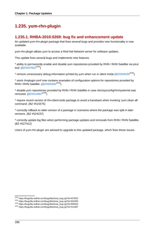 Chapter 1. Package Updates



1.235. yum-rhn-plugin

1.235.1. RHBA-2010:0269: bug fix and enhancement update
An updated yum-rhn-plugin package that fixes several bugs and provides new functionality is now
available.

yum-rhn-plugin allows yum to access a Red Hat Network server for software updates.

This update fixes several bugs and implements new features:

* ability to permanently enable and disable yum repositories provided by RHN / RHN Satellite via pirut
                  2242
tool. (BZ#437822 )
                                                                                                2243
* remove unnecessary debug information printed by yum when run in silent mode (BZ#504295               )

* stock rhnplugin.conf now contains examples of configuration options for repositories provided by
                                  2244
RHN / RHN Satellite. (BZ#509342 )

* disable yum repositories provided by RHN / RHN Satellite in case /etc/sysconfig/rhn/systemid was
                      2245
removed. (BZ#514467 )

* require recent version of rhn-client-tools package to avoid a traceback when invoking 'yum clean all'
command. (BZ #515575)

* correctly rollback to older version of a package in scenarios where the package was split in later
versions. (BZ #524237)

* correctly update log files when performing package updates and removals from RHN / RHN Satellite.
(BZ #527412)

Users of yum-rhn-plugin are advised to upgrade to this updated package, which fixes these issues.




2242
     https://bugzilla.redhat.com/bugzilla/show_bug.cgi?id=437822
2243
     https://bugzilla.redhat.com/bugzilla/show_bug.cgi?id=504295
2244
     https://bugzilla.redhat.com/bugzilla/show_bug.cgi?id=509342
2245
     https://bugzilla.redhat.com/bugzilla/show_bug.cgi?id=514467




288
 