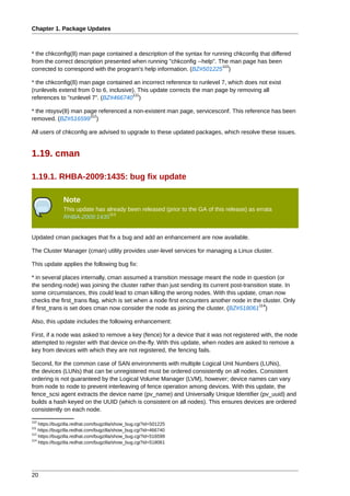Chapter 1. Package Updates



* the chkconfig(8) man page contained a description of the syntax for running chkconfig that differed
from the correct description presented when running "chkconfig --help". The man page has been
                                                                         110
corrected to correspond with the program's help information. (BZ#501225 )

* the chkconfig(8) man page contained an incorrect reference to runlevel 7, which does not exist
(runlevels extend from 0 to 6, inclusive). This update corrects the man page by removing all
                                        111
references to "runlevel 7". (BZ#466740 )

* the ntsysv(8) man page referenced a non-existent man page, servicesconf. This reference has been
                      112
removed. (BZ#516599 )

All users of chkconfig are advised to upgrade to these updated packages, which resolve these issues.


1.19. cman

1.19.1. RHBA-2009:1435: bug fix update

               Note
               This update has already been released (prior to the GA of this release) as errata
                                113
               RHBA-2009:1435


Updated cman packages that fix a bug and add an enhancement are now available.

The Cluster Manager (cman) utility provides user-level services for managing a Linux cluster.

This update applies the following bug fix:

* in several places internally, cman assumed a transition message meant the node in question (or
the sending node) was joining the cluster rather than just sending its current post-transition state. In
some circumstances, this could lead to cman killing the wrong nodes. With this update, cman now
checks the first_trans flag, which is set when a node first encounters another node in the cluster. Only
                                                                                           114
if first_trans is set does cman now consider the node as joining the cluster. (BZ#518061 )

Also, this update includes the following enhancement:

First, if a node was asked to remove a key (fence) for a device that it was not registered with, the node
attempted to register with that device on-the-fly. With this update, when nodes are asked to remove a
key from devices with which they are not registered, the fencing fails.

Second, for the common case of SAN environments with multiple Logical Unit Numbers (LUNs),
the devices (LUNs) that can be unregistered must be ordered consistently on all nodes. Consistent
ordering is not guaranteed by the Logical Volume Manager (LVM), however; device names can vary
from node to node to prevent interleaving of fence operation among devices. With this update, the
fence_scsi agent extracts the device name (pv_name) and Universally Unique Identifier (pv_uuid) and
builds a hash keyed on the UUID (which is consistent on all nodes). This ensures devices are ordered
consistently on each node.
110
    https://bugzilla.redhat.com/bugzilla/show_bug.cgi?id=501225
111
    https://bugzilla.redhat.com/bugzilla/show_bug.cgi?id=466740
112
    https://bugzilla.redhat.com/bugzilla/show_bug.cgi?id=516599
114
    https://bugzilla.redhat.com/bugzilla/show_bug.cgi?id=518061




20
 