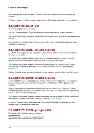 Chapter 2. New Packages



and installing gPXE provides support for several specific PXE servers that are not supported by
Etherboot.

KVM users wanting PXE server support not provided by Etherboot should install this new package.


2.3. RHEA-2010:0199: gsl
The new package gsl is now available.

The GNU Scientific Library (GSL) is a collection of routines for numerical analysis, written in C.

The gsl package contains the header files and static libraries necessary for developing programs using
the GSL.

Anyone wishing to take advantage of the numerical analysis tools provided by this package should
install this new package.


2.4. RHEA-2010:0217: iwl1000-firmware
An iwl1000-firmware package that matches the iwlagn driver in the latest Red Hat Enterprise Linux
kernels is now available.

The iwlagn driver supports the Intel Wireless WiFi Link 1000BGN services adapter. This driver
requires firmware to be loaded onto a device in order to function on that device.

This new iwl1000-firmware package contains the firmware required by the iwlagn driver in order
to support the Intel Wireless WiFi Link 1000BGN series adapter on Red Hat Enterprise Linux.
             4
(BZ#519223 )

Users of the iwlagn driver are advised to install this new package, which provides this enhancement.


2.5. RHEA-2010:0220: iwl6000-firmware
A new iwl6000-firmware package that works with the iwlagn driver in the latest Red Hat Enterprise
Linux kernels to enable support for Intel Wireless WiFi Link 6000 Series AGN Adapters is now
available.

iwlagn is a kernel driver module for the Intel Wireless WiFi Link 4965AGN, 5100AGN, 5300AGN,
5350AGN, 5150AGN, 1000BGN and 6000AGN series of devices. The iwlagn driver requires firmware
loaded on the device in order to function.

This new iwl6000-firmware package provides the firmware required by iwlagn to enable Intel Wireless
                                                                       5
WiFi Link 6000 Series AGN Adapters (aka iwl6000 devices). (BZ#526292 )

All users of the iwlagn driver, especially those requiring iwl6000 support, should install this new
package, which provides this enhancement.


2.6. RHEA-2010:0276: postgresql84
New postgresql84 packages are now available.
4
    https://bugzilla.redhat.com/bugzilla/show_bug.cgi?id=519223
5
    https://bugzilla.redhat.com/bugzilla/show_bug.cgi?id=526292




290
 