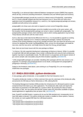 RHEA-2010:0268: python-dmidecode



PostgreSQL is an advanced object-relational database management system (DBMS) that supports
almost all SQL constructs (including transactions, subselects and user-defined types and functions).

The postgresql84 packages provide the current 8.4.x release series of PostgreSQL, superseding
the 8.1.x series originally shipped with Red Hat Enterprise Linux 5. Since there are many minor
application-level incompatibilities between 8.1.x and 8.4.x, the original postgresql package set remains
available and will continue to be updated.

postgresql84 is for those users who wish to migrate to a more current PostgreSQL release.

postgresql84 and postgresql packages cannot be installed concurrently on the same system, with
the exception that the postgresql-libs package can remain in place in parallel with postgresql84. The
postgresql-libs package contains client-side library code to which existing applications may be linked.
These libraries will still work with the newer server.

As 8.4.x also has on-disk data format differences from 8.1.x, it is not possible to upgrade an existing
8.1.x PostgreSQL database to 8.4.x merely by replacing the packages. Instead, first dump the
contents of the existing database using the pg_dumpall command, then shut down the old server and
remove the database files (under /var/lib/pgsql/data). Next, remove the old packages and install the
new ones; start the new server; and finally restore the data from the pg_dumpall output.

Note, there are two known issues with this new package as follows:

* on Itanium, the only supported development subpackage architecture is Itanium. While it is possible
to install both i386 and ia64 packages, these contain conflicting files and using the both architectures
together may lead to unpredictable results. The i386 version is unsupported, as the Itanium version of
                                                                                         6
gcc cannot compile code executable using the IA32 emulation capability. (BZ#489479 )

* while postgresql84 packages are provided, rebuilding other packages with this new version is not
supported. If a package using postgresql-devel is to be rebuilt, a downgrade from postgresql84 to
                                    7
postgresql is necessary. (BZ#558746 )

Subject to the limitations noted above, users wishing to run PostgreSQL 8.4.x are encouraged to
install these new packages.


2.7. RHEA-2010:0268: python-dmidecode
A new package, python-dmidecode, is now available for Red Hat Enterprise Linux 5.

The python-dmidecode module is a Python extension that uses the code-base of the dmidecode utility,
and presents the DMI data as Python dictionaries or XML utilizing libxml2.

The Desktop Management Interface (DMI) provides the infrastructure for x86-based systems to pass
component-level information up to other applications. The dmidecode utility reads and reports the
information as presented in the DMI tables by a system's BIOS. By providing this data as Python
dictionaries or XML, the new python-dmi-decode module makes this information available to Python-
                                                                  8
based applications or applications that can parse XML. (BZ#546220 )

Note: PowerPC and IBM System z systems do not use the DMI standard and, consequently, do not
have DMI tables to decode. If the python-dmidecode module is installed on these systems, however,
the module can read supplied DMI data from x86-based systems.
6
  https://bugzilla.redhat.com/bugzilla/show_bug.cgi?id=489479
7
  https://bugzilla.redhat.com/bugzilla/show_bug.cgi?id=558746
8
  https://bugzilla.redhat.com/bugzilla/show_bug.cgi?id=546220




                                                                                                     291
 