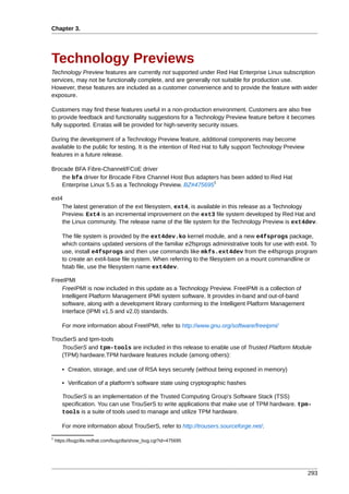 Chapter 3.




Technology Previews
Technology Preview features are currently not supported under Red Hat Enterprise Linux subscription
services, may not be functionally complete, and are generally not suitable for production use.
However, these features are included as a customer convenience and to provide the feature with wider
exposure.

Customers may find these features useful in a non-production environment. Customers are also free
to provide feedback and functionality suggestions for a Technology Preview feature before it becomes
fully supported. Erratas will be provided for high-severity security issues.

During the development of a Technology Preview feature, additional components may become
available to the public for testing. It is the intention of Red Hat to fully support Technology Preview
features in a future release.

Brocade BFA Fibre-Channel/FCoE driver
   the bfa driver for Brocade Fibre Channel Host Bus adapters has been added to Red Hat
                                                           1
   Enterprise Linux 5.5 as a Technology Preview. BZ#475695

ext4
    The latest generation of the ext filesystem, ext4, is available in this release as a Technology
    Preview. Ext4 is an incremental improvement on the ext3 file system developed by Red Hat and
    the Linux community. The release name of the file system for the Technology Preview is ext4dev.

       The file system is provided by the ext4dev.ko kernel module, and a new e4fsprogs package,
       which contains updated versions of the familiar e2fsprogs administrative tools for use with ext4. To
       use, install e4fsprogs and then use commands like mkfs.ext4dev from the e4fsprogs program
       to create an ext4-base file system. When referring to the filesystem on a mount commandline or
       fstab file, use the filesystem name ext4dev.

FreeIPMI
    FreeIPMI is now included in this update as a Technology Preview. FreeIPMI is a collection of
    Intelligent Platform Management IPMI system software. It provides in-band and out-of-band
    software, along with a development library conforming to the Intelligent Platform Management
    Interface (IPMI v1.5 and v2.0) standards.

       For more information about FreeIPMI, refer to http://www.gnu.org/software/freeipmi/

TrouSerS and tpm-tools
    TrouSerS and tpm-tools are included in this release to enable use of Trusted Platform Module
    (TPM) hardware.TPM hardware features include (among others):

       • Creation, storage, and use of RSA keys securely (without being exposed in memory)

       • Verification of a platform's software state using cryptographic hashes

       TrouSerS is an implementation of the Trusted Computing Group's Software Stack (TSS)
       specification. You can use TrouSerS to write applications that make use of TPM hardware. tpm-
       tools is a suite of tools used to manage and utilize TPM hardware.

       For more information about TrouSerS, refer to http://trousers.sourceforge.net/.
1
    https://bugzilla.redhat.com/bugzilla/show_bug.cgi?id=475695




                                                                                                          293
 
