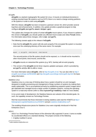 Chapter 3. Technology Previews



eCryptfs
   eCryptfs is a stacked cryptographic file system for Linux. It mounts on individual directories in
   existing mounted lower file systems such as EXT3; there is no need to change existing partitions
   or file systems in order to start using eCryptfs.

       With this release, eCryptfs has been re-based to upstream version 56, which provides several
       bug fixes and enhancements. In addition, this update provides a graphical program to help
       configure eCryptfs (ecryptfs-mount-helper-gui).

       This update also changes the syntax of certain eCryptfs mount options. If you choose to update to
       this version of eCryptfs, you should update any affected mount scripts and /etc/fstab entries.
       For information about these changes, refer to man ecryptfs.

       The following caveats apply to this release of eCryptfs:

       • Note that the eCryptfs file system will only work properly if the encrypted file system is mounted
         once over the underlying directory of the same name. For example:


          mount --t ecryptfs -/mnt/secret -/mnt/secret


          The secured portion of the file system should not be exposed, i.e. it should not be mounted to
          other mount points, bind mounts, and the like.

       • eCryptfs mounts on networked file systems (e.g. NFS, Samba) will not work properly.

       • This version of the eCryptfs kernel driver requires updated userspace, which is provided by
         ecryptfs-utils-56-4.el5 or newer.

       For more information about eCryptfs, refer to http://ecryptfs.sf.net. You can also refer to http://
       ecryptfs.sourceforge.net/README and http://ecryptfs.sourceforge.net/ecryptfs-faq.html for basic
       setup information.

Stateless Linux
    Stateless Linux is a new way of thinking about how a system should be run and managed,
    designed to simplify provisioning and management of large numbers of systems by making them
    easily replaceable. This is accomplished primarily by establishing prepared system images which
    get replicated and managed across a large number of stateless systems, running the operating
    system in a read-only manner (refer to /etc/sysconfig/readonly-root for more details).

       In its current state of development, the Stateless features are subsets of the intended goals. As
       such, the capability remains as Technology Preview.

       Red Hat recommends that those interested in testing stateless code read the HOWTO at http://
                                                                                     8
       fedoraproject.org/wiki/StatelessLinux/HOWTO and join stateless-list@redhat.com .

       The enabling infrastructure pieces for Stateless Linux were originally introduced in Red Hat
       Enterprise Linux 5.

AIGLX
   AIGLX is a Technology Preview feature of the otherwise fully supported X server. It aims to enable
   GL-accelerated effects on a standard desktop. The project consists of the following:
   • A lightly modified X server.

8
    mailto:stateless-list@redhat.com




294
 