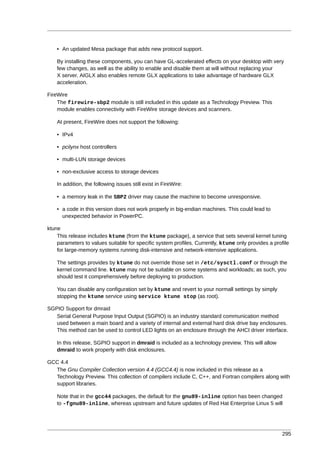 • An updated Mesa package that adds new protocol support.

    By installing these components, you can have GL-accelerated effects on your desktop with very
    few changes, as well as the ability to enable and disable them at will without replacing your
    X server. AIGLX also enables remote GLX applications to take advantage of hardware GLX
    acceleration.

FireWire
    The firewire-sbp2 module is still included in this update as a Technology Preview. This
    module enables connectivity with FireWire storage devices and scanners.

    At present, FireWire does not support the following:

    • IPv4

    • pcilynx host controllers

    • multi-LUN storage devices

    • non-exclusive access to storage devices

    In addition, the following issues still exist in FireWire:

    • a memory leak in the SBP2 driver may cause the machine to become unresponsive.

    • a code in this version does not work properly in big-endian machines. This could lead to
      unexpected behavior in PowerPC.

ktune
    This release includes ktune (from the ktune package), a service that sets several kernel tuning
    parameters to values suitable for specific system profiles. Currently, ktune only provides a profile
    for large-memory systems running disk-intensive and network-intensive applications.

    The settings provides by ktune do not override those set in /etc/sysctl.conf or through the
    kernel command line. ktune may not be suitable on some systems and workloads; as such, you
    should test it comprehensively before deploying to production.

    You can disable any configuration set by ktune and revert to your normall settings by simply
    stopping the ktune service using service ktune stop (as root).

SGPIO Support for dmraid
   Serial General Purpose Input Output (SGPIO) is an industry standard communication method
   used between a main board and a variety of internal and external hard disk drive bay enclosures.
   This method can be used to control LED lights on an enclosure through the AHCI driver interface.

    In this release, SGPIO support in dmraid is included as a technology preview. This will allow
    dmraid to work properly with disk enclosures.

GCC 4.4
  The Gnu Compiler Collection version 4.4 (GCC4.4) is now included in this release as a
  Technology Preview. This collection of compilers include C, C++, and Fortran compilers along with
  support libraries.

    Note that in the gcc44 packages, the default for the gnu89-inline option has been changed
    to -fgnu89-inline, whereas upstream and future updates of Red Hat Enterprise Linux 5 will




                                                                                                     295
 