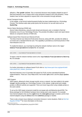 Chapter 3. Technology Previews



       default to -fno-gnu89-inline. This is necessary because many headers shipped as part of
       Red Hat Enterprise Linux 5 expect GNU in-line semantics instead of ISO C99 semantics. These
       headers have not been adjusted to request GNU in-line semantics through attributes.

Kernel Tracepoint Facility
   In this update, a new kernel marker/tracepoint facility has been implemented as a Technology
   Preview. This interface adds static probe points into the kernel, for use with tools such as
   SystemTap.

Device Failure Monitoring of RAID sets
   Device Failure Monitoring, using the tools dmraid and dmevent_tool, is included in Red Hat
   Enterprise Linux 5.5 as a Technology Preview. This provides the ability to watch and report device
   failures on component devices of RAID sets.

Software based Fibre Channel over Ethernet (FCoE)
    The Fibre Channel over Ethernet (FCoE) driver (fcoe.ko), along with libfc, provides the ability to
    run FCoE over a standard Ethernet card. This capability is provided as a technical preview in Red
    Hat Enterprise Linux 5.5.

       To enable this feature, you must login by writing the network interface name to the /sys/
       module/fcoe/parameters/create file, for example:


       echo eth6 > -/sys/module/fcoe/parameters/create


       To logout, write the network interface name to the /sys/module/fcoe/parameters/destroy
       file, for example:


       echo eth6 > -/sys/module/fcoe/parameters/destroy


       For further information on software based FCoE refer to: http://www.open-fcoe.org/openfc/wiki/
       index.php/FCoE_Initiator_Quickstart.

       Red Hat Enterprise Linux 5.5 provides full support for FCoE on three specialized hardware
       implementations. These are: Cisco fnic driver, the Emulex lpfc driver, and the Qlogic qla2xx
       driver.

iSER Support
   iSER support, allowing for block storage transfer across a network, has been added to the scsi-
   target-utils package as a Technology Preview. In this release, single portal and multiple
   portals on different subnets are supported. There are known bugs when using multiple portals on
   the same subnet.

       To set up the iSER target component install the scsi-target-utils and libibverbs-devel RPM. The
       library package for the InfiniBand hardware that is being used is also required. For example:
       host channel adapters that use the cxgb3 driver the libcxgb3 package is needed, and for host
       channel adapters using the mthca driver the libmthca package is needed.

       There is also a known issue relating to connection timeouts in some situations. Refer to Red Hat
                         19
       Bugzilla #470627 for more information on this issue.
19
     https://bugzilla.redhat.com/bugzilla/show_bug.cgi?id=470627




296
 