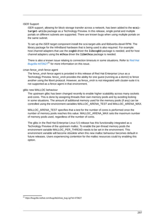 iSER Support
   iSER support, allowing for block storage transfer across a network, has been added to the scsi-
   target-utils package as a Technology Preview. In this release, single portal and multiple
   portals on different subnets are supported. There are known bugs when using multiple portals on
   the same subnet.

       To set up the iSER target component install the scsi-target-utils and libibverbs-devel RPM. The
       library package for the InfiniBand hardware that is being used is also required. For example:
       host channel adapters that use the cxgb3 driver the libcxgb3 package is needed, and for host
       channel adapters using the mthca driver the libmthca package is needed.

       There is also a known issue relating to connection timeouts in some situations. Refer to Red Hat
                         21
       Bugzilla #470627 for more information on this issue.

cman fence_virsh fence agent
   The fence_virsh fence agent is provided in this release of Red Hat Enterprise Linux as a
   Technology Preview. fence_virsh provides the ability for one guest (running as a domU) to fence
   another using the libvirt protocol. However, as fence_virsh is not integrated with cluster-suite it is
   not supported as a fence agent in that environment.

glibc new MALLOC behaviour
    The upstream glibc has been changed recently to enable higher scalability across many sockets
    and cores. This is done by assigning threads their own memory pools and by avoiding locking
    in some situations. The amount of additional memory used for the memory pools (if any) can be
    controlled using the environment variables MALLOC_ARENA_TEST and MALLOC_ARENA_MAX.

       MALLOC_ARENA_TEST specifies that a test for the number of cores is performed once the
       number of memory pools reaches this value. MALLOC_ARENA_MAX sets the maximum number
       of memory pools used, regardless of the number of cores.

       The glibc in the Red Hat Enterprise Linux 5.5 release has this functionality integrated as a
       Technology Preview of the upstream malloc. To enable the per-thread memory pools the
       environment variable MALLOC_PER_THREAD needs to be set in the environment. This
       environment variable will become obsolete when this new malloc behaviour becomes default in
       future releases. Users experiencing contention for the malloc resources could try enabling this
       option.




21
     https://bugzilla.redhat.com/bugzilla/show_bug.cgi?id=470627




                                                                                                       297
 