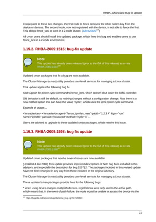 RHBA-2009:1516: bug-fix update



Consequent to these two changes, the first node to fence removes the other node's key from the
device or devices. The second node, now not registered with the device, is not able to fence the first.
                                                              115
This allows fence_scsi to work in a 2-node cluster. (BZ#520823 )

All cman users should install this updated package, which fixes this bug and enables users to use
fence_scsi in a 2-node environment.


1.19.2. RHBA-2009:1516: bug-fix update

                 Note
                 This update has already been released (prior to the GA of this release) as errata
                                  116
                 RHBA-2009:1516


Updated cman packages that fix a bug are now available.

The Cluster Manager (cman) utility provides user-level services for managing a Linux cluster.

This update applies the following bug fix:

Add support for power cycle command to fence_ipmi, which doesn't shut down the BMC controller.

Old behavior is still the default, so nothing changes without a configuration change. Now there is a
new method option that can have the value "cycle", which uses the ipmi power cycle command.

Example of usage:...

<fencedevices> <fencedevice agent="fence_ipmilan_new" ipaddr="1.2.3.4" login="root"
name="ipmifd1" passwd="password" method="cycle" /> ...

Users are advised to upgrade to these updated cman packages, which resolve this issue.


1.19.3. RHBA-2009:1598: bug fix update

                 Note
                 This update has already been released (prior to the GA of this release) as errata
                                  117
                 RHBA-2009:1598


Updated cman packages that resolve several issues are now available.

[Updated 4 Jan 2009] This update provides improved descriptions of both bug fixes included in this
advisory, and especially the description for bug 529712. The packages included in this revised update
have not been changed in any way from those included in the original advisory.

The Cluster Manager (cman) utility provides user-level services for managing a Linux cluster.

These updated cman packages provide fixes for the following bugs:

* when using device-mapper-multipath devices, registrations were only sent to the active path,
which meant that, in the event of path failure, the node would be unable to access the device via the
115
      https://bugzilla.redhat.com/bugzilla/show_bug.cgi?id=520823




                                                                                                        21
 