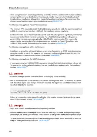 Chapter 5. Known Issues



• when using anaconda's automatic partitioning on an IBM System p partition with multiple harddisks
  containing different Linux distributions, the anaconda installer may overwrite the bootloaders of
  the other Linux installations although their harddisks have been unchecked. To work around this,
                                                                           17
  choose manual partitioning during the installation process.(BZ#519795)

The following note applies to PowerPC Architectures:

• The minimum RAM required to install Red Hat Enterprise Linux 5.2 is 1GB; the recommended RAM
  is 2GB. If a machine has less than 1GB RAM, the installation process may hang.

  Further, PowerPC-based machines that have only 1GB of RAM experience significant performance
  issues under certain RAM-intensive workloads. For a Red Hat Enterprise Linux 5.2 system to
  perform RAM-intensive processes optimally, 4GB of RAM is recommended. This ensures the
  system has the same number of physical pages as was available on PowerPC machines with
                                                                            18
  512MB of RAM running Red Hat Enterprise Linux 4.5 or earlier. (BZ#209165)

The following note applies to s390x Architectures:

• Installation on a machine with existing Linux or non-Linux filesystems on DASD block devices may
  cause the installer to halt. If this happens, it is necessary to clear out all existing partitions on the
                                                                             19
  DASD devices you want to use and restart the installer. (BZ#289631)

The following note applies to the ia64 Architecture:

• If your system only has 512MB of RAM, attempting to install Red Hat Enterprise Linux 5.4 may fail.
  To prevent this, perform a base installation first and install all other packages after the installation
                         20
  finishes. (BZ#435271)



5.2. cmirror
The cmirror packages provide user-level utilities for managing cluster mirroring.

• Due to limitations in the cluster infrastructure, cluster mirrors greater than 1.5TB cannot be created
  with the default region size. If larger mirrors are required, the region size should be increased from
  its default (512kB), for example:


  # --R <region_size_in_MiB>
  lvcreate --m1 --L 2T --R 2 --n mirror vol_group


  Failure to increase the region size will result in the LVM creation process hanging and may cause
                                                  21
  other LVM commands to hang. (BZ#514814)



5.3. compiz
Compiz is an OpenGL-based window and compositing manager.

• Running rpmbuild on the compiz source RPM will fail if any KDE or qt development packages
  (for example, qt-devel) are installed. This is caused by a bug in the compiz configuration script.

  To work around this, remove any KDE or qt development packages before attempting to build the
                                                   22
  compiz package from its source RPM. (BZ#444609)




304
 
