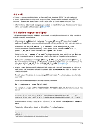 ctdb



5.4. ctdb
CTDB is a clustered database based on Samba's Trivial Database (TDB). The ctdb package is
a cluster implementation used to store temporary data. If an application is already using TBD for
temporary data storage, it can be very easily converted to be cluster-aware and use CTDB.

• When installing ctdb, the tdb-tools package needs to be installed manually. This dependency issues
                                                   23
  will be addressed in a future release. (BZ#526479 )


5.5. device-mapper-multipath
The device-mapper-multipath packages provide tools to manage multipath devices using the device-
mapper multipath kernel module.

• When using dm-multipath, if features "1 queue_if_no_path" is specified in /etc/
  multipath.conf then any process that issues I/O will hang until one or more paths are restored.

  To avoid this, set no_path_retry [N] in /etc/multipath.conf (where [N] is the
  number of times the system should retry a path). When you do, remove the features "1
  queue_if_no_path" option from /etc/multipath.conf as well.

  If you need to use "1 queue_if_no_path" and experience the issue noted here, use dmsetup
  to edit the policy at runtime for a particular LUN (i.e. for which all the paths are unavailable).

  To illustrate: run dmsetup message [device] 0 "fail_if_no_path", where [device] is
  the multipath device name (e.g. mpath2; do not specify the path) for which you want to change the
                                                                              24
  policy from "queue_if_no_path" to "fail_if_no_path". (BZ#419581)

• When a LUN is deleted on a configured storage system, the change is not reflected on the host. In
  such cases, lvm commands will hang indefinitely when dm-multipath is used, as the LUN has
  now become stale.

  To work around this, delete all device and mpath link entries in /etc/lvm/.cache specific to the
  stale LUN.

  To find out what these entries are, run the following command:

  ls -l /dev/mpath | grep [stale LUN]

  For example, if [stale LUN] is 3600d0230003414f30000203a7bc41a00, the following results may
  appear:


  lrwxrwxrwx 1 root root 7 Aug     2 10:33 -/3600d0230003414f30000203a7bc41a00 --> -../dm-4
  lrwxrwxrwx 1 root root 7 Aug     2 10:33 -/3600d0230003414f30000203a7bc41a00p1 --> -../dm-5


  This means that 3600d0230003414f30000203a7bc41a00 is mapped to two mpath links: dm-4 and
  dm-5.

  As such, the following lines should be deleted from /etc/lvm/.cache:


  /dev/dm-4
  /dev/dm-5
  /dev/mapper/3600d0230003414f30000203a7bc41a00




                                                                                                    305
 