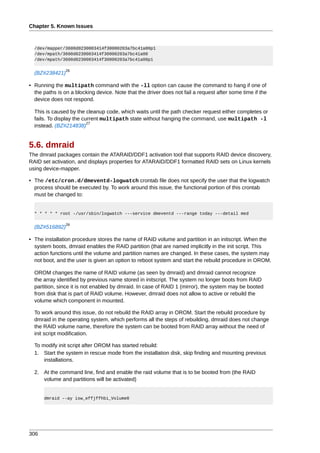 Chapter 5. Known Issues



  /dev/mapper/3600d0230003414f30000203a7bc41a00p1
  /dev/mpath/3600d0230003414f30000203a7bc41a00
  /dev/mpath/3600d0230003414f30000203a7bc41a00p1

                26
  (BZ#238421)

• Running the multipath command with the -ll option can cause the command to hang if one of
  the paths is on a blocking device. Note that the driver does not fail a request after some time if the
  device does not respond.

  This is caused by the cleanup code, which waits until the path checker request either completes or
  fails. To display the current multipath state without hanging the command, use multipath -l
                          27
  instead. (BZ#214838)


5.6. dmraid
The dmraid packages contain the ATARAID/DDF1 activation tool that supports RAID device discovery,
RAID set activation, and displays properties for ATARAID/DDF1 formatted RAID sets on Linux kernels
using device-mapper.

• The /etc/cron.d/dmeventd-logwatch crontab file does not specify the user that the logwatch
  process should be executed by. To work around this issue, the functional portion of this crontab
  must be changed to:


  * * * * * root -/usr/sbin/logwatch ---service dmeventd ---range today ---detail med

                28
  (BZ#516892)

• The installation procedure stores the name of RAID volume and partition in an initscript. When the
  system boots, dmraid enables the RAID partition (that are named implicitly in the init script. This
  action functions until the volume and partition names are changed. In these cases, the system may
  not boot, and the user is given an option to reboot system and start the rebuild procedure in OROM.

  OROM changes the name of RAID volume (as seen by dmraid) and dmraid cannot recognize
  the array identified by previous name stored in initscript. The system no longer boots from RAID
  partition, since it is not enabled by dmraid. In case of RAID 1 (mirror), the system may be booted
  from disk that is part of RAID volume. However, dmraid does not allow to active or rebuild the
  volume which component in mounted.

  To work around this issue, do not rebuild the RAID array in OROM. Start the rebuild procedure by
  dmraid in the operating system, which performs all the steps of rebuilding. dmraid does not change
  the RAID volume name, therefore the system can be booted from RAID array without the need of
  init script modification.

  To modify init script after OROM has started rebuild:
  1. Start the system in rescue mode from the installation disk, skip finding and mounting previous
      installations.

  2. At the command line, find and enable the raid volume that is to be booted from (the RAID
     volume and partitions will be activated)


      dmraid --ay isw_effjffhbi_Volume0




306
 