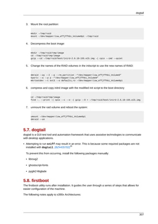 dogtail



  3. Mount the root partition:


      mkdir -/tmp/raid
      mount -/dev/mapper/isw_effjffhbi_Volume0p1 -/tmp/raid


  4. Decompress the boot image:


      mkdir -/tmp/raid/tmp/image
      cd -/tmp/raid/tmp/image
      gzip --cd -/tmp/raid/boot/inird-2.6.18-155.el5.img -| cpio --imd -–quiet


  5. Change the names of the RAID volumes in the initscript to use the new names of RAID:


      dmraid -–ay -–I -–p -–rm_partition -“/dev/mapper/isw_effjffhbi_Volume0”
      kpartx -–a -–p p -“/dev/mapper/isw_effjffhbi_Volume0”
      mkrtootdev -–t ext3 -–o defaults,ro -/dev/mapper/isw_effjffhbi_Volume0p1


  6. compress and copy initrd image with the modified init script to the boot directory


      cd -/tmp/raid/tmp/image
      find -. -–print -| cpio -–c -–o -| gzip --9 > -/tmp/raid/boot/inird-2.6.18-155.el5.img


  7. unmount the raid volume and reboot the system:


      umount -/dev/mapper/isw_effjffhbi_Volume0p1
      dmraid --an




5.7. dogtail
dogtail is a GUI test tool and automation framework that uses assistive technologies to communicate
with desktop applications.

• Attempting to run sniff may result in an error. This is because some required packages are not
                                       29
  installed with dogtail. (BZ#435702)

  To prevent this from occurring, install the following packages manually:

  • librsvg2

  • ghostscript-fonts

  • pygtk2-libglade


5.8. firstboot
The firstboot utility runs after installation. It guides the user through a series of steps that allows for
easier configuration of the machine.

The following notes apply to s390x Architectures:




                                                                                                              307
 