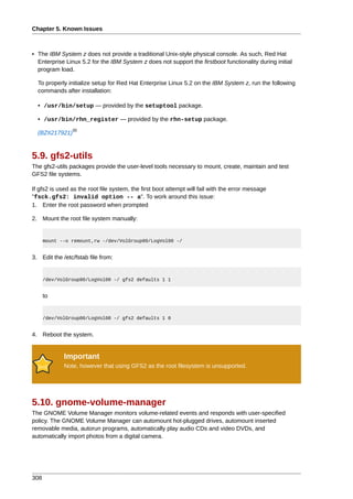 Chapter 5. Known Issues



• The IBM System z does not provide a traditional Unix-style physical console. As such, Red Hat
  Enterprise Linux 5.2 for the IBM System z does not support the firstboot functionality during initial
  program load.

  To properly initialize setup for Red Hat Enterprise Linux 5.2 on the IBM System z, run the following
  commands after installation:

  • /usr/bin/setup — provided by the setuptool package.

  • /usr/bin/rhn_register — provided by the rhn-setup package.
                30
  (BZ#217921)



5.9. gfs2-utils
The gfs2-utils packages provide the user-level tools necessary to mount, create, maintain and test
GFS2 file systems.

If gfs2 is used as the root file system, the first boot attempt will fail with the error message
"fsck.gfs2: invalid option -- a". To work around this issue:
1. Enter the root password when prompted

2. Mount the root file system manually:


      mount --o remount,rw -/dev/VolGroup00/LogVol00 -/


3. Edit the /etc/fstab file from:


      /dev/VolGroup00/LogVol00 -/ gfs2 defaults 1 1


      to


      /dev/VolGroup00/LogVol00 -/ gfs2 defaults 1 0


4. Reboot the system.


             Important
             Note, however that using GFS2 as the root filesystem is unsupported.




5.10. gnome-volume-manager
The GNOME Volume Manager monitors volume-related events and responds with user-specified
policy. The GNOME Volume Manager can automount hot-plugged drives, automount inserted
removable media, autorun programs, automatically play audio CDs and video DVDs, and
automatically import photos from a digital camera.




308
 