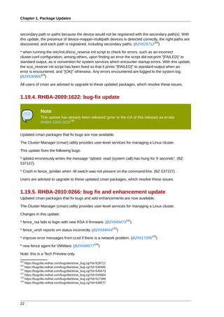 Chapter 1. Package Updates



secondary path or paths because the device would not be registered with the secondary path(s). With
this update, the presence of device-mapper-multipath devices is detected correctly, the right paths are
                                                                                118
discovered, and each path is registered, including secondary paths. (BZ#529712 )

* when running the /etc/init.d/scsi_reserve init script to check for errors, such as an incorrect
cluster.conf configuration, among others, upon finding an error the script did not print "[FAILED]" to
standard output, as is convention for system services which encounter startup errors. With this update,
the scsi_reserve init script has been fixed so that it prints "[FAILED]" to standard output when an
error is encountered, and "[OK]" otherwise. Any errors encountered are logged to the system log.
             119
(BZ#530400 )

All users of cman are advised to upgrade to these updated packages, which resolve these issues.


1.19.4. RHBA-2009:1622: bug-fix update

              Note
              This update has already been released (prior to the GA of this release) as errata
                               120
              RHBA-2009:1622


Updated cman packages that fix bugs are now available.

The Cluster Manager (cman) utility provides user-level services for managing a Linux cluster.

This update fixes the following bugs:

* qdiskd erroneously writes the message "qdiskd: read (system call) has hung for X seconds". (BZ
537157)

* Crash in fence_ipmilan when -M switch was not present on the command-line. (BZ 537157)

Users are advised to upgrade to these updated cman packages, which resolve these issues.


1.19.5. RHBA-2010:0266: bug fix and enhancement update
Updated cman packages that fix bugs and add enhancements are now available.

The Cluster Manager (cman) utility provides user-level services for managing a Linux cluster.

Changes in this update:
                                                                        121
* fence_rsa fails to login with new RSA II firmware. (BZ#549473           )
                                                                  122
* fence_virsh reports vm status incorrectly. (BZ#544664             )
                                                                                 123
* improve error messages from ccsd if there is a network problem. (BZ#517399        )
                                                      124
* new fence agent for VMWare. (BZ#548577                 )

Note: this is a Tech Preview only.
118
    https://bugzilla.redhat.com/bugzilla/show_bug.cgi?id=529712
119
    https://bugzilla.redhat.com/bugzilla/show_bug.cgi?id=530400
121
    https://bugzilla.redhat.com/bugzilla/show_bug.cgi?id=549473
122
    https://bugzilla.redhat.com/bugzilla/show_bug.cgi?id=544664
123
    https://bugzilla.redhat.com/bugzilla/show_bug.cgi?id=517399
124
    https://bugzilla.redhat.com/bugzilla/show_bug.cgi?id=548577




22
 